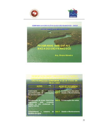 COMP ANHI A HI DR O EL ÉT R I CA DO S ÃO FR ANCI S CO - CHE S F

                 DEP AR T AMENT O DE MEI O AMB I ENT E




            PR OGR AMAS AMB I E NT AI S
            B ACI A DO S ÃO F R ANCI S CO

                                    Ar q. Álvar o Mor eir a




    PR OPOS T A DA CHES F PAR A A R EVI T AL I Z AÇÃO E
   CONS ER VAÇÃO DA BACI A HI DR OGR ÁF I CA DO R I O
    S ÃO F R ANCI S CO, CONF OR ME A L EI N° 9.433, DE
                         08.01.1997
           AÇÕES                         INCISO DE REFERÊNCIA
                                           (Art. 2° - Decreto de 05.06.2001)


Implantação       de    sistema      Item II - Conservação dos solos
georeferenciado de informações       Item V - Gestão e Monitoramento
de recursos hídricos


Recuperação de áreas ribeirinhas     Item II - Conservação dos solos
degradadas     pela   ocupação
urbana ou por mudanças no
regime hídrico


Levantamento e      cadastro    de Item V - Gestão e Monitoramento
usuários de água



                                                                               53
 