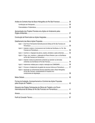Análise do Contexto Atual da Bacia Hidrográfica do Rio São Francisco ..................... 26
        Contribuição dos Participantes ......................................................................................      26
        Potencialidades e Problemáticas ...................................................................................        26

Apresentação dos Projetos Previstos e/ou Ações em Andamento pelos
Órgãos Ambientais .......................................................................................................... 27

Construção de Painel sobre as Ações Integradas......................................................... 28

Detalhamento das Macro-Ações Propostas................................................................... 29
        Ação 1 – Criar Fórum Permanente Interinstitucional de Defesa do Rio São Francisco em
                 Pernambuco .................................................................................................      29
        Ação 2 – Implantar e reativar o funcionamento dos Comitês das Sub-Bacias do Rio São
                 Francisco em Pernambuco ..............................................................................            30
        Ação 3 – Incentivar a integração dos planos, projetos, atividades e ações ambientais ...........                           32
        Ação 4 – Propor e/ou incentivar a elaboração de Planos Diretores para as Sub-Bacias
                 do Rio São Francisco em Pernambuco .............................................................                  33
        Ação 5 – Implantar núcleos de policiamento ambiental que atendam as demandas
                 ambientais nas Sub-Bacias do Rio São Francisco ...............................................                    34
        Ação 6 – Implementar medidas para a criação e reativação dos COMDEMAS ......................                               36
        Ação 7 – Promover o fortalecimento da gestão dos recursos hídricos em Pernambuco ..........                                37
        Ação 8 – Aprofundar os conhecimentos técnicos específicos sobre a Bacia Hidrográfica
                 do Rio São Francisco, contextualizando os impactos e/ou
                 condicionantes de degradação.........................................................................             38

Metas Globais.................................................................................................................. 40

Formas de Avaliação, Acompanhamento e Controle das Ações Propostas
pelos Grupos de Trabalho............................................................................................... 40

Glossário dos Órgãos Participantes da Oficina de Trabalho e do Fórum
Interinstitucional de Defesa do Rio São Francisco em Pernambuco............................ 41

Anexos ............................................................................................................................. 43

Perfil do Consultor Técnico............................................................................................. 97
 