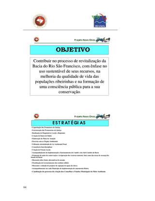 Pr oj et o Novo Chico




                                       OBJETIVO
       Contribuir no processo de revitalização da
       Bacia do Rio São Francisco, com ênfase no
          uso sustentável de seus recursos, na
           melhoria da qualidade de vida das
        populações ribeirinhas e na formação de
          uma consciência pública para a sua
                     conservação.




                                                                Pr oj et o Novo Chico


                                     E S T R AT É GI AS
     ¬Capacitação dos Promotores de Justiça
     ¬Estruturação das Promotorias de Justiça
     ¬Realização de Diagnósticos Locais e Regionais
     ¬Criação de Banco de Dados
     ¬Elaboração de Plano de Atuação
     ¬Parceria com os Órgãos Ambientais
     ¬Utilização sistematizada da Lei Ambiental Penal
     ¬Consultoria Interdisciplinar
     ¬Criação de Fóruns Locais
     ¬Acompanhamento da implementação e funcionamento do Comitê e dos Sub-Comitês da Bacia
     ¬Promoção de ações de conservação e recuperação dos recursos naturais, bem como das áreas de recarga dos
     lençóis da Bacia
     ¬Discussão sobre fontes alternativas de energia
     ¬Fiscalização do Gerenciamento dos resíduos sólidos
     ¬Discussão e estímulo de projetos de captação de águas da chuva
     ¬Acompanhamento em cada Município da implementação de saneamento Básico
     ¬Catalisação do processo de criação dos Conselhos e Fundos Municipais do Meio Ambiente




64
 