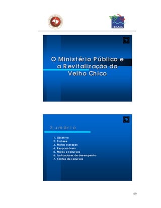 O Mi n i s t ér i o P ú bl i co e
  a R evi t al i z ação do
      Vel h o Ch i co




S u m ár i o

 1.   Obj et ivo
 2.   S í n t es e
 3.   Met as e pr az os
 4.   R es pon s ávei s
 5.   Meios e r ecu r s os
 6.   I n di cador es de des em pen h o
 7.   F on t es de r ecu r s os




                                          69
 