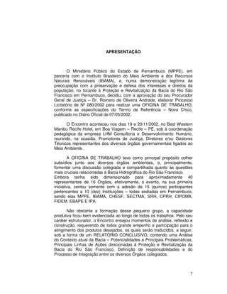 APRESENTAÇÃO



        O Ministério Público do Estado de Pernambuco (MPPE), em
parceria com o Instituto Brasileiro do Meio Ambiente e dos Recursos
Naturais Renováveis (IBAMA), e, numa demonstração legítima de
preocupação com a preservação e defesa dos interesses e direitos da
população, no tocante à Proteção e Revitalização da Bacia do Rio São
Francisco em Pernambuco, decidiu, com a aprovação do seu Procurador
Geral de Justiça – Dr. Romero de Oliveira Andrade, elaborar Processo
Licitatório de Nº 080/2002 para realizar uma OFICINA DE TRABALHO,
conforme as especificações do Termo de Referência – Novo Chico,
publicado no Diário Oficial de 07/05/2002.

      O Encontro aconteceu nos dias 19 e 20/11/2002, no Best Western
Manibu Recife Hotel, em Boa Viagem – Recife – PE, sob à coordenação
pedagógica da empresa LHM Consultoria e Desenvolvimento Humano,
reunindo, na ocasião, Promotores de Justiça, Diretores e/ou Gestores
Técnicos representantes dos diversos órgãos governamentais ligados ao
Meio Ambiente.

        A OFICINA DE TRABALHO teve como principal propósito colher
subsídios junto aos diversos órgãos ambientais, e, principalmente,
fomentar uma discussão colegiada e compartilhada quanto às questões
mais cruciais relacionadas à Bacia Hidrográfica do Rio São Francisco.
Embora tenha sido dimensionado para aproximadamente 40
representantes de 16 Órgãos, efetivamente, o evento, na sua primeira
iniciativa, contou somente com a adesão de 15 (quinze) participantes
pertencentes a 10 (dez) Instituições – todas sediadas em Pernambuco,
sendo elas MPPE, IBAMA, CHESF, SECTMA, SRH, CPRH, CIPOMA,
FIDEM, EBAPE E IPA.

       Não obstante a formação desse pequeno grupo, a capacidade
produtiva ficou bem evidenciada ao longo de todos os trabalhos. Pelo seu
caráter estruturador, o Encontro ensejou momentos de análise, reflexão e
construção, requerendo de todos grande empenho e participação para o
atingimento dos produtos desejados, os quais serão traduzidos, a seguir,
sob a forma de um RELATÓRIO CONCLUSIVO, contendo uma Análise
do Contexto atual da Bacia – Potencialidades e Principais Problemáticas,
Principais Linhas de Ações direcionadas à Proteção e Revitalização da
Bacia do Rio São Francisco, Definição de responsabilidades e do
Processo de Integração entre os diversos Órgãos colegiados.



                                                                      7
 
