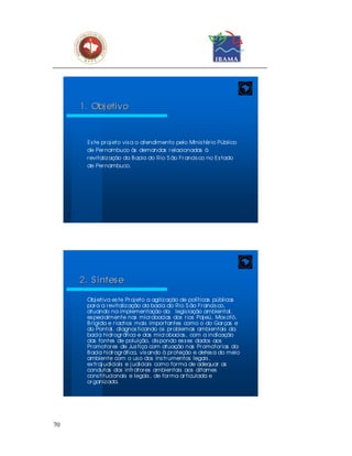 1. Obj etivo



       E s te pr oj eto vis a o atendimento pelo Minis tér io Público
       de Per nambuco às demandas r elacionadas à
       r evitaliz ação da B acia do Rio S ão Fr ancis co no E s tado
       de Per nambuco.




     2. S í ntes e

       Obj etiva es te Pr oj eto a agiliz ação de políticas públicas
       par a a r evitaliz ação da bacia do Rio S ão Fr ancis co,
       atuando na implementação da legis lação ambiental,
       es pecialmente nas micr obacias dos r ios Paj eú, Mox otó,
       B r ígida e r iachos mais impor tantes como o do Gar ças e
       do Pontal, diagnos ticando os pr oblemas ambientais da
       bacia hidr ogr áfica e das micr obacias , com a indicação
       das fontes de poluição, dis pondo es s es dados aos
       Pr omotor es de Jus tiça com atuação nas Pr omotor ias da
       B acia hidr ogr áfica, vis ando à pr oteção e defes a do meio
       ambiente com o us o dos ins tr umentos legais ,
       ex tr aj udiciais e j udiciais como for ma de adequar as
       condutas dos infr ator es ambientais aos ditames
       cons titucionais e legais , de for ma ar ticulada e
       or ganiz ada.




70
 