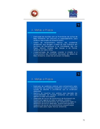 3. Metas e Pr az os

λ E fetivação de r euniões com os Pr omotor es de Jus tiça de
  Meio Ambiente, em conj unto ou s epar adamente, par a
  anális e e apr ovação do pr es ente plano;
λ Coleta       de levantamento técnico dos pr oblemas
  ambientais que atingem a bacia do S ão Fr ancis co em
  ter r itór io de Per nambuco e as micr obacias dos r ios
  Paj eú, Mox otó, B r ígida, das Gar ças e do Pontal,
  afluentes do Velho Chico;
λ I mplementação de medidas vis ando a cr iação e o
  funcionamento dos Cons elhos Municipais de defes a do
  Meio Ambiente, onde não es tiver em ins talados ;




3. Metas e Pr az os

λ   Realiz ação de audiências públicas par a conhecimento pelos
    inter es s ados dos pr oblemas es pecíficos e par a a neces s ár ia
    tomada de decis ões e pr ovidências que s e evidenciem
    adequadas ;
λ   Aber tur a de inquér itos civis públicos par a apur ação das
    r es pons abilidades de infr ações ambientais por par te dos
    agentes pr ivados e/ou públicos ;
λ   Celebr ação de T er mos de Compr omis s o de Aj us tamento de
    Conduta com agentes pr ivados ou públicos , vis ando a
    adequação de empr eendimentos aos mandamentos legais ou
    aditamento de ter mos celebr ados , quando eventualmente
    neces s ár io de acor do com levantamentos e es pecificações
    deter minados pelos ór gãos técnicos ambientais ;




                                                                          71
 