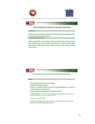 Projeto de Conservação e Revitalização da Bacia Hidrográfica do Rio São Francisco




           REVITALIZAÇÃO DA BACIA DO RIO SÃO FRANCISCO

 1. OBJETIVOS

Recompor áreas de matas ciliares nas margens do Rio São Francisco, atualmente degradadas em função
do desmatamento e do uso indiscriminado do solo.
2. ÁREA DE ATUAÇÃO DO PROJETO

O projeto será desenvolvido nas microrregiões do São Francisco (formada pelos municípios de Petrolina,
Afrânio, Dormentes, Lagoa Grande, Santa Maria da Boa Vista, Orocó e Cabrobó) e Itaparica (formada
pelos municípios de Belém de São Francisco Carnaubeira da Penha, Floresta, Itacuruba, Petrolândia,
Tacaratu e Jatobá).




                      Projeto de Conservação e Revitalização da Bacia Hidrográfica do Rio São Francisco




           REVITALIZAÇÃO DA BACIA DO RIO SÃO FRANCISCO


3. METAS


  • Produzir 130.000 mudas de espécies nativas e frutíferas;
  • Implantar 200 ha de essências florestais ;
  • Promover a recomposição de faixas de matas ciliares com aproximadamente 50 m de largura cujo
     somatório totalizará aproximadamente 40 km;
  • Envolver 100 agricultores em atividades de recomposição da mata ciliar.

    Não haverá custos para o produtor. As mudas e demais insumos serão concedidos em parceria aos
    produtores que entrarão com a mão de obra para o plantio

    Fonte dos recursos: IBAMA - MMA

    Esta é apenas uma primeira etapa do processo. Encontra-se em análise junto ao Ibama uma proposta para
    plantio de mais 1.200.000 (hum milhão e duzentas mil) mudas.




                                                                                                            77
 
