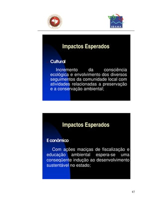 Impactos Esperados

    ν   Cultural
           Incremento      da     consciência
        ecológica e envolvimento dos diversos
        seguimentos da comunidade local com
        atividades relacionadas a preservação
        e a conservação ambiental;




              Impactos Esperados

ν   E conômico

      Com ações maciças de fiscalização e
    educação ambiental espera-se uma
    conseqüente indução ao desenvolvimento
    sustentável no estado;




                                                87
 