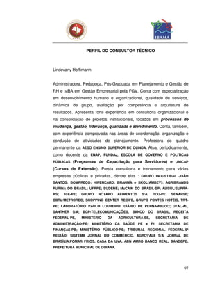 PERFIL DO CONSULTOR TÉCNICO



Lindevany Hoffimann


Administradora, Pedagoga, Pós-Graduada em Planejamento e Gestão de
RH e MBA em Gestão Empresarial pela FGV. Conta com especialização
em desenvolvimento humano e organizacional, qualidade de serviços,
dinâmica de grupo, avaliação por competência e arquitetura de
resultados. Apresenta forte experiência em consultoria organizacional e
na consolidação de projetos institucionais, focados em processos de
mudança, gestão, liderança, qualidade e atendimento. Conta, também,
com experiência comprovada nas áreas de coordenação, organização e
condução de atividades de planejamento. Professora do quadro
permanente da AESO ENSINO SUPERIOR DE OLINDA. Atua, periodicamente,
como docente da ENAP, FUNDAJ, ESCOLA DE GOVERNO E POLÍTICAS
PÚBLICAS   (Programas de Capacitação para Servidores) e UNICAP
(Cursos de Extensão). Presta consultoria e treinamento para várias
empresas públicas e privadas, dentre elas : GRUPO INDUSTRIAL JOÃO
SANTOS; BOMPREÇO; HIPERCARD; BRAHMA e SKOL(AMBEV); AGRIBRANDS
PURINA DO BRASIL; UFRPE; SUDENE; McCAIN DO BRASIL-SP; ALISUL/SUPRA-
RS;   TCE-PE;   GRUPO   NOTARO    ALIMENTOS   S/A;   TCU-PE;    SENAI-SE;
CBTU/METROREC; SHOPPING CENTER RECIFE, GRUPO PONTES HOTÉIS, TRT-
PE; LABORATÓRIO PAULO LOUREIRO; DIÁRIO DE PERNAMBUCO; UFAL-AL,
SANTHER S/A;    BCP-TELECOMUNICAÇÕES,    BANCO   DO   BRASIL,    RECEITA
FEDERAL-PE,     MINISTÉRIO   DA   AGRICULTURA-SE,     SECRETARIA      DE
ADMINISTRAÇÃO-PE; MINISTÉRIO DA SAÚDE PE e PI; SECRETARIA DE
FINANÇAS-PB; MINISTÉRIO PÚBLICO-PE; TRIBUNAL REGIONAL FEDERAL-5ª
REGIÃO; SISTEMA JORNAL DO COMMÉRCIO, AGROVALE S/A, JORNAL DE
BRASÍLIA,POMAR FRIOS, CASA DA UVA, ABN AMRO BANCO REAL, BANDEPE;
PREFEITURA MUNICIPAL DE GOIANA.




                                                                      97
 