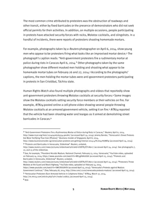 5 HUMAN RIGHTS WATCH | MAY 2014
The most common crime attributed to protesters was the obstruction of roadways and
other transit, either by fixed barricades or the presence of demonstrators who did not seek
official permits for their activities. In addition, on multiple occasions, people participating
in protests have attacked security forces with rocks, Molotov cocktails, and slingshots. In a
handful of incidents, there were reports of protesters shooting homemade mortars.
For example, photographs taken by a Reuters photographer on April 6, 2014, show young
men who appear to be protesters firing what looks like an improvised mortar device.2 The
photograph’s caption reads: “Anti-government protesters fire a rudimentary mortar at
police during riots in Caracas April 6, 2014.” Other photographs taken by the same
photographer show different masked men holding and shooting what appear to be
homemade mortar tubes on February 26 and 27, 2014.3 According to the photographs’
captions, the men holding the mortar tubes were anti-government protesters participating
in protests in San Cristóbal, Táchira state.
Human Rights Watch also found multiple photographs and videos that reportedly show
anti-government protesters throwing Molotov cocktails at security forces.4 Some images
show the Molotov cocktails setting security force members or their vehicles on fire. For
example, NTN24 posted online a cell phone video showing several people throwing
Molotov cocktails at an armored government vehicle, setting it on fire.5 NTN24 reported
that the vehicle had been shooting water and teargas as it aimed at demolishing street
barricades in Caracas.6
2 “Anti-Government Protesters Fire a Rudimentary Mortar at Police during Riots in Caracas,” Reuters, April 6, 2014,
http://www.trust.org/item/20140406165554-9e08n/ (accessed April 24, 2014); Jeremy Bender, “Venezuela’s Street Protests
Are More Terrifying Than Ever [Photos],” Business Insider of Singapore, April 8, 2014,
http://www.businessinsider.sg/venezuelan-protests-are-getting-intense-2014-4/#.U1l47lVdWSp (accessed April 24, 2014).
3 “Protests and Barricades in Venezuela, Slideshow” Reuters¸ undated,
http://www.reuters.com/news/pictures/slideshow?articleId=USRTR3FST1#a=7 (accessed April 24, 2014). See photographs 7,
10, and 25 of the slideshow.
4 See, for example, “President Nicolás Maduro. National Channel, February 13, 2014. Venezuela,” YouTube video, uploaded
on February 14, 2014, https://www.youtube.com/watch?v=ME5gHbAnDdk (accessed April 25, 2014); “Protests and
Barricades in Venezuela, Slideshow” Reuters¸ undated,
http://www.reuters.com/news/pictures/slideshow?articleId=USRTR3FST1#a=7 (accessed April 24, 2014); “Protesters Throw
Molotov at the Guard and Block Highway,” YouTube video, uploaded on February 14, 2014,
https://www.youtube.com/watch?v=SWCXVtUXHSI (accessed April 25, 2014); “Venezuela’s Protests against Maduro
Government Continue,” Time, February 28, 2014, http://time.com/12100/venezuela-protests-maduro/ (accessed April 25, 2014).
5 “Venezuelan Protesters Burn Armored Vehicle in Cellphone Video,” NTN24, March 31, 2014,
http://m.ntn24.com/article.php?url=/node/126825 (accessed April 25, 2014).
6 Ibid.
 