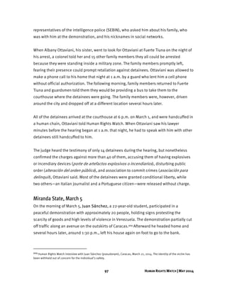 97 HUMAN RIGHTS WATCH | MAY 2014
representatives of the intelligence police (SEBIN), who asked him about his family, who
was with him at the demonstration, and his nicknames in social networks.
When Albany Ottaviani, his sister, went to look for Ottaviani at Fuerte Tiuna on the night of
his arrest, a colonel told her and 15 other family members they all could be arrested
because they were standing inside a military zone. The family members promptly left,
fearing their presence could prompt retaliation against detainees. Ottaviani was allowed to
make a phone call to his home that night at 1 a.m. by a guard who lent him a cell phone
without official authorization. The following morning, family members returned to Fuerte
Tiuna and guardsmen told them they would be providing a bus to take them to the
courthouse where the detainees were going. The family members were, however, driven
around the city and dropped off at a different location several hours later.
All of the detainees arrived at the courthouse at 6 p.m. on March 1, and were handcuffed in
a human chain, Ottaviani told Human Rights Watch. When Ottaviani saw his lawyer
minutes before the hearing began at 1 a.m. that night, he had to speak with him with other
detainees still handcuffed to him.
The judge heard the testimony of only 14 detainees during the hearing, but nonetheless
confirmed the charges against more than 40 of them, accusing them of having explosives
or incendiary devices (porte de artefactos explosivos o incendiarios), disturbing public
order (alteración del orden público), and association to commit crimes (asociación para
delinquir), Ottaviani said. Most of the detainees were granted conditional liberty, while
two others—an Italian journalist and a Portuguese citizen—were released without charge.
Miranda State, March 5
On the morning of March 5, Juan Sánchez, a 22-year-old student, participated in a
peaceful demonstration with approximately 20 people, holding signs protesting the
scarcity of goods and high levels of violence in Venezuela. The demonstration partially cut
off traffic along an avenue on the outskirts of Caracas.223 Afterward he headed home and
several hours later, around 1:30 p.m., left his house again on foot to go to the bank.
223 Human Rights Watch interview with Juan Sánchez (pseudonym), Caracas, March 21, 2014. The identity of the victim has
been withheld out of concern for the individual’s safety.
 