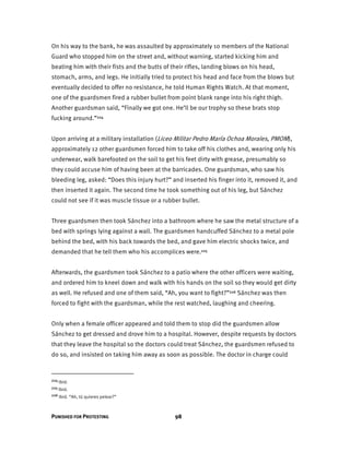 PUNISHED FOR PROTESTING 98
On his way to the bank, he was assaulted by approximately 10 members of the National
Guard who stopped him on the street and, without warning, started kicking him and
beating him with their fists and the butts of their rifles, landing blows on his head,
stomach, arms, and legs. He initially tried to protect his head and face from the blows but
eventually decided to offer no resistance, he told Human Rights Watch. At that moment,
one of the guardsmen fired a rubber bullet from point blank range into his right thigh.
Another guardsman said, “Finally we got one. He’ll be our trophy so these brats stop
fucking around.”224
Upon arriving at a military installation (Liceo Militar Pedro María Ochoa Morales, PMOM),
approximately 12 other guardsmen forced him to take off his clothes and, wearing only his
underwear, walk barefooted on the soil to get his feet dirty with grease, presumably so
they could accuse him of having been at the barricades. One guardsman, who saw his
bleeding leg, asked: “Does this injury hurt?” and inserted his finger into it, removed it, and
then inserted it again. The second time he took something out of his leg, but Sánchez
could not see if it was muscle tissue or a rubber bullet.
Three guardsmen then took Sánchez into a bathroom where he saw the metal structure of a
bed with springs lying against a wall. The guardsmen handcuffed Sánchez to a metal pole
behind the bed, with his back towards the bed, and gave him electric shocks twice, and
demanded that he tell them who his accomplices were.225
Afterwards, the guardsmen took Sánchez to a patio where the other officers were waiting,
and ordered him to kneel down and walk with his hands on the soil so they would get dirty
as well. He refused and one of them said, “Ah, you want to fight?”226 Sánchez was then
forced to fight with the guardsman, while the rest watched, laughing and cheering.
Only when a female officer appeared and told them to stop did the guardsmen allow
Sánchez to get dressed and drove him to a hospital. However, despite requests by doctors
that they leave the hospital so the doctors could treat Sánchez, the guardsmen refused to
do so, and insisted on taking him away as soon as possible. The doctor in charge could
224 Ibid.
225 Ibid.
226 Ibid. “Ah, tú quieres pelear?”
 