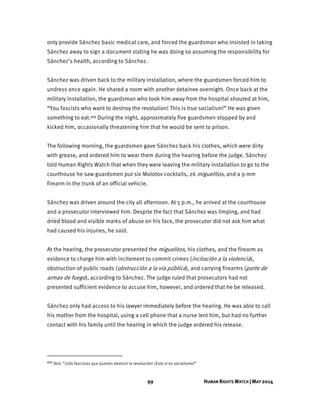 99 HUMAN RIGHTS WATCH | MAY 2014
only provide Sánchez basic medical care, and forced the guardsman who insisted in taking
Sánchez away to sign a document stating he was doing so assuming the responsibility for
Sánchez’s health, according to Sánchez.
Sánchez was driven back to the military installation, where the guardsmen forced him to
undress once again. He shared a room with another detainee overnight. Once back at the
military installation, the guardsman who took him away from the hospital shouted at him,
“You fascists who want to destroy the revolution! This is true socialism!” He was given
something to eat.227 During the night, approximately five guardsmen stopped by and
kicked him, occasionally threatening him that he would be sent to prison.
The following morning, the guardsmen gave Sánchez back his clothes, which were dirty
with grease, and ordered him to wear them during the hearing before the judge. Sánchez
told Human Rights Watch that when they were leaving the military installation to go to the
courthouse he saw guardsmen put six Molotov cocktails, 26 miguelitos, and a 9 mm
firearm in the trunk of an official vehicle.
Sánchez was driven around the city all afternoon. At 5 p.m., he arrived at the courthouse
and a prosecutor interviewed him. Despite the fact that Sánchez was limping, and had
dried blood and visible marks of abuse on his face, the prosecutor did not ask him what
had caused his injuries, he said.
At the hearing, the prosecutor presented the miguelitos, his clothes, and the firearm as
evidence to charge him with incitement to commit crimes (incitación a la violencia),
obstruction of public roads (obstrucción a la vía pública), and carrying firearms (porte de
armas de fuego), according to Sánchez. The judge ruled that prosecutors had not
presented sufficient evidence to accuse him, however, and ordered that he be released.
Sánchez only had access to his lawyer immediately before the hearing. He was able to call
his mother from the hospital, using a cell phone that a nurse lent him, but had no further
contact with his family until the hearing in which the judge ordered his release.
227 Ibid. “¡Uds fascistas que quieren destruir la revolución! ¡Esto sí es socialismo!”
 