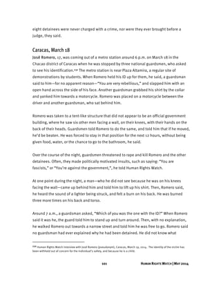 101 HUMAN RIGHTS WATCH | MAY 2014
eight detainees were never charged with a crime, nor were they ever brought before a
judge, they said.
Caracas, March 18
José Romero, 17, was coming out of a metro station around 6 p.m. on March 18 in the
Chacao district of Caracas when he was stopped by three national guardsmen, who asked
to see his identification.230 The metro station is near Plaza Altamira, a regular site of
demonstrations by students. When Romero held his ID up for them, he said, a guardsman
said to him—for no apparent reason—“You are very rebellious,” and slapped him with an
open hand across the side of his face. Another guardsman grabbed his shirt by the collar
and yanked him towards a motorcycle. Romero was placed on a motorcycle between the
driver and another guardsman, who sat behind him.
Romero was taken to a tent-like structure that did not appear to be an official government
building, where he saw six other men facing a wall, on their knees, with their hands on the
back of their heads. Guardsmen told Romero to do the same, and told him that if he moved,
he’d be beaten. He was forced to stay in that position for the next 12 hours, without being
given food, water, or the chance to go to the bathroom, he said.
Over the course of the night, guardsmen threatened to rape and kill Romero and the other
detainees. Often, they made politically motivated insults, such as saying: “You are
fascists,” or “You’re against the government,”, he told Human Rights Watch.
At one point during the night, a man—who he did not see because he was on his knees
facing the wall—came up behind him and told him to lift up his shirt. Then, Romero said,
he heard the sound of a lighter being struck, and felt a burn on his back. He was burned
three more times on his back and torso.
Around 7 a.m., a guardsman asked, “Which of you was the one with the ID?” When Romero
said it was he, the guard told him to stand up and turn around. Then, with no explanation,
he walked Romero out towards a narrow street and told him he was free to go. Romero said
no guardsman had ever explained why he had been detained. He did not know what
230 Human Rights Watch interview with José Romero (pseudonym), Caracas, March 19, 2014. The identity of the victim has
been withheld out of concern for the individual’s safety, and because he is a child.
 