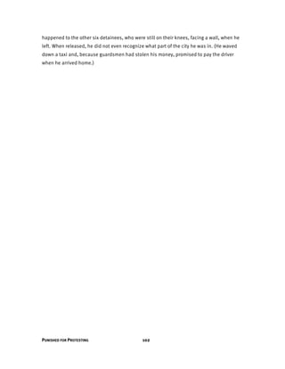 PUNISHED FOR PROTESTING 102
happened to the other six detainees, who were still on their knees, facing a wall, when he
left. When released, he did not even recognize what part of the city he was in. (He waved
down a taxi and, because guardsmen had stolen his money, promised to pay the driver
when he arrived home.)
 