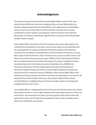103 HUMAN RIGHTS WATCH | MAY 2014
Acknowledgments
This report was researched and written by Human Rights Watch research staff. It was
edited by Daniel Wilkinson, Americas managing director at Human Rights Watch; Joe
Saunders, deputy program director; Aisling Reidy, senior legal advisor; and José Miguel
Vivanco, Americas executive director. Americas Division associate Teresa Cantero
contributed to research logistics and production. Americas Division interns Amanda
McCullough, Ines Dawson, Shaw Drake, Argemira Flórez, and Alonso Gurmendi provided
valuable research support.
Human Rights Watch would like to thank the numerous Venezuelan organizations and
individuals that contributed to this report, many of whom asked not to be identified. We
are very grateful for the support provided by CIVILIS Human Rights (Civilis Derechos
Humanos); the Committee of Family Members of Victims of Events of February 27 to early
March 1989 (Comité de Familiares de las Víctimas de los sucesos ocurridos entre el 27 de
febrero y los primeros días de marzo de 1989, COFAVIC); Public Space (Espacio Público);
the Venezuelan Penal Forum (Foro Penal Venezolano); the Justice, Solidarity and Peace
Foundation (Asociación Civil Fundación Justicia, Solidaridad y Paz, FUNPAZ); the
Venezuelan Observatory of Prisons (Observatorio Venezolano de Prisiones); the
Venezuelan Program for Education-Action on Human Rights (Programa Venezolano de
Educación-Acción en Derechos Humanos, PROVEA); and the Human Rights Office of the
Archdiocese of Caracas (Vicaría de Derechos Humanos de la Arquidiócesis de Caracas). We
would also like to thank Andrés Colmenarez, Nizar El Fakih, Nelson Freitez, Alfonzo
Granadillo Malavé, and Magaly Vásquez for their invaluable support in contacting and
arranging interviews with victims.
Human Rights Watch is deeply grateful to the victims and their family members who shared
their testimonies with us. Human rights violations inflict often deep wounds on victims and
their families, and recounting such stories can be very painful. Many of the victims who
spoke with us expressed the hope that, by telling their stories, they could help prevent
others from suffering the same abuses.
 