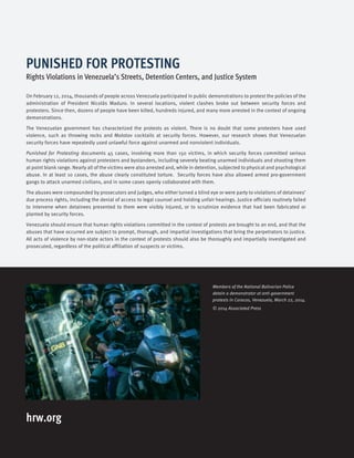 hrw.org
Members of the National Bolivarian Police
detain a demonstrator at anti-government
protests in Caracas, Venezuela, March 22, 2014.
© 2014 Associated Press
On February 12, 2014, thousands of people across Venezuela participated in public demonstrations to protest the policies of the
administration of President Nicolás Maduro. In several locations, violent clashes broke out between security forces and
protesters. Since then, dozens of people have been killed, hundreds injured, and many more arrested in the context of ongoing
demonstrations.
The Venezuelan government has characterized the protests as violent. There is no doubt that some protesters have used
violence, such as throwing rocks and Molotov cocktails at security forces. However, our research shows that Venezuelan
security forces have repeatedly used unlawful force against unarmed and nonviolent individuals.
Punished for Protesting documents 45 cases, involving more than 150 victims, in which security forces committed serious
human rights violations against protesters and bystanders, including severely beating unarmed individuals and shooting them
at point blank range. Nearly all of the victims were also arrested and, while in detention, subjected to physical and psychological
abuse. In at least 10 cases, the abuse clearly constituted torture. Security forces have also allowed armed pro-government
gangs to attack unarmed civilians, and in some cases openly collaborated with them.
The abuses were compounded by prosecutors and judges, who either turned a blind eye or were party to violations of detainees’
due process rights, including the denial of access to legal counsel and holding unfair hearings. Justice officials routinely failed
to intervene when detainees presented to them were visibly injured, or to scrutinize evidence that had been fabricated or
planted by security forces.
Venezuela should ensure that human rights violations committed in the context of protests are brought to an end, and that the
abuses that have occurred are subject to prompt, thorough, and impartial investigations that bring the perpetrators to justice.
All acts of violence by non-state actors in the context of protests should also be thoroughly and impartially investigated and
prosecuted, regardless of the political affiliation of suspects or victims.
PUNISHED FOR PROTESTING
Rights Violations in Venezuela’s Streets, Detention Centers, and Justice System
 