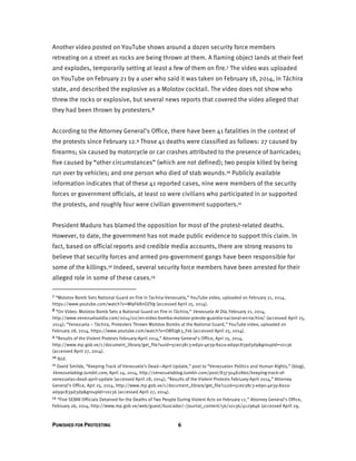 PUNISHED FOR PROTESTING 6
Another video posted on YouTube shows around a dozen security force members
retreating on a street as rocks are being thrown at them. A flaming object lands at their feet
and explodes, temporarily setting at least a few of them on fire.7 The video was uploaded
on YouTube on February 21 by a user who said it was taken on February 18, 2014, in Táchira
state, and described the explosive as a Molotov cocktail. The video does not show who
threw the rocks or explosive, but several news reports that covered the video alleged that
they had been thrown by protesters.8
According to the Attorney General’s Office, there have been 41 fatalities in the context of
the protests since February 12.9 Those 41 deaths were classified as follows: 27 caused by
firearms; six caused by motorcycle or car crashes attributed to the presence of barricades;
five caused by “other circumstances” (which are not defined); two people killed by being
run over by vehicles; and one person who died of stab wounds.10 Publicly available
information indicates that of these 41 reported cases, nine were members of the security
forces or government officials, at least 10 were civilians who participated in or supported
the protests, and roughly four were civilian government supporters.11
President Maduro has blamed the opposition for most of the protest-related deaths.
However, to date, the government has not made public evidence to support this claim. In
fact, based on official reports and credible media accounts, there are strong reasons to
believe that security forces and armed pro-government gangs have been responsible for
some of the killings.12 Indeed, several security force members have been arrested for their
alleged role in some of these cases.13
7 “Molotov Bomb Sets National Guard on Fire in Tachira-Venezuela,” YouTube video, uploaded on February 21, 2014,
https://www.youtube.com/watch?v=WIyF6BnOZVg (accessed April 25, 2014).
8 “On Video: Molotov Bomb Sets a National Guard on Fire in Táchira,” Venezuela Al Día, February 21, 2014,
http://www.venezuelaaldia.com/2014/02/en-video-bomba-molotov-prende-guardia-nacional-en-tachira/ (accessed April 25,
2014); “Venezuela – Táchira, Protesters Thrown Molotov Bombs at the National Guard,” YouTube video, uploaded on
February 28, 2014, https://www.youtube.com/watch?v=OBfUgk3_Fxk (accessed April 25, 2014).
9 “Results of the Violent Protests February-April 2014,” Attorney General’s Office, Apri 25, 2014,
http://www.mp.gob.ve/c/document_library/get_file?uuid=5ce038c3-ed90-4e39-8a2a-ad99c839d3d9&groupId=10136
(accessed April 27, 2014).
10 Ibid.
11 David Smilde, “Keeping Track of Venezuela’s Dead—April Update,” post to “Venezuelan Politics and Human Rights,” (blog),
Venezuelablog.tumblr.com, April 24, 2014, http://venezuelablog.tumblr.com/post/83730482860/keeping-track-of-
venezuelas-dead-april-update (accessed April 28, 2014); “Results of the Violent Protests February-April 2014,” Attorney
General’s Office, Apri 25, 2014, http://www.mp.gob.ve/c/document_library/get_file?uuid=5ce038c3-ed90-4e39-8a2a-
ad99c839d3d9&groupId=10136 (accessed April 27, 2014).
12 “Five SEBIN Officials Detained for the Deaths of Two People During Violent Acts on February 12,” Attorney General’s Office,
February 26, 2014, http://www.mp.gob.ve/web/guest/buscador/-/journal_content/56/10136/4129646 (accessed April 29,
 