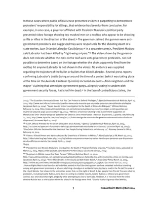 7 HUMAN RIGHTS WATCH | MAY 2014
In those cases where public officials have presented evidence purporting to demonstrate
protesters’ responsibility for killings, that evidence has been far from conclusive. For
example, in one case, a governor affiliated with President Maduro’s political party
presented video footage showing two masked men on a rooftop who appear to be shooting
a rifle or rifles in the direction of the street.14 The governor claimed the gunmen were anti-
government protesters and suggested they were responsible for the shooting death of a
state worker, Juan Orlando Labrador Castiblanco.15 In a separate speech, President Maduro
said Labrador had been killed by “right-wing snipers.”16 The video shown by the governor
does not indicate whether the men on the roof were anti-government protesters, nor is it
possible to determine based on the footage whether the shots apparently fired from the
rooftop hit anyone (Labrador is not shown in the video). No evidence was supplied
regarding the trajectory of the bullet or bullets that killed Labrador. Several press reports
confirming Labrador’s death during or around the time of a protest (which was taking place
at the time on the Avenida Cardenal Quintero) included accounts—from neighbors and the
mayor—claiming that armed pro-government gangs, allegedly acting in tandem with
government security forces, had shot him dead.17 In the face of contradictory claims, the
2014); “The Guardian: Venezuela Shows that You Can Protest to Defend Privileges,” Agencia Venezolana de Noticias, April 15,
2014, http://www.avn.info.ve/contenido/guardian-venezuela-muestra-que-se-puede-protestar-para-defender-privilegios
(accessed April 29, 2014). “Seven Guards Under Investigation for the Death of Alejandro Márquez,” Últimas Noticias,
February 25, 2014, http://www.ultimasnoticias.com.ve/noticias/actualidad/sucesos/investigan-a-siete-guardias-por-
muerte-de-alejandr.aspx (accessed April 29, 2014). “Witness of Génesis's Killing Talks: Government Supporters on
Motorcycles Shot” (Habla testigo de asesinato de Génesis: Unos motorizados chavistas dispararon), Lapatilla.com, February
21, 2014, http://www.lapatilla.com/site/2014/02/21/habla-testigo-de-asesinato-de-genesis-unos-motorizados-chavistas-
dispararon/ (accessed April 15, 2014).
13 “CICPC Official Arrested for the Death of Student Jesús Acosta,” Agencia Carabobeña de Noticias, April 10, 2014,
http://acn.com.ve/apresan-a-funcionario-del-cicpc-por-muerte-del-estudiante-jesus-acosta/ (accessed April 29, 2014);
“Five Sebin Officials Detained for the Deaths of Two People During Violent Acts on February 12,” Attorney General’s Office,
February 26, 2014.
14 “Videos: A Dead Person and Various Injured By Grave Acts of Violence in Mérida,” Alba Ciudad 96.3 FM, March 23, 2014,
http://albaciudad.org/wp/index.php/2014/03/videos-una-persona-muerta-y-varias-heridas-por-personas-que-dispararon-
desde-edificios-en-merida/ (accessed April 25, 2014).
15 Ibid.
16 “President to (sic) Nicolás Maduro to (sic) Capriles for Death of Pregnant Adriana Urquiola,” YouTube video, uploaded on
March 24, 2014, https://www.youtube.com/watch?v=6vNxTL665CU (accessed April 25, 2014).
17 “Shootouts in Mérida Leave One Dead Person,” Últimas Noticias, March 23, 2014,
http://www.ultimasnoticias.com.ve/noticias/actualidad/politica/un-fallecido-deja-enfrentamiento-a-tiros-en-merida.aspx
(accessed April 25, 2014); “Three More Deaths in Venezuela as Both Sides March,” Associated Press, March 22, 2014,
http://online.wsj.com/news/articles/SB10001424052702304756104579455851754046762 (accessed April 30, 2014).
. Human Rights Watch also found an edited video posted on YouTube that appears to show a masked individual standing
among anti-government protesters at a barricade firing a handgun at residents trying to clear a road in the Pie del Tiro area of
the city of Mérida. Text shown in the video then states that, on the night of March 8, two people from Pie del Tiro were shot by
protesters, including Giselle Rubilar, who died. According to credible reports, Giselle Rubilar, a Chilean pro-government
activist, was shot dead that night, allegedly while attempting to clear a barricade. However, it is not clear from the video
whether Rubilar was at the location when the shots in the footage were fired. “Gisella Rubilar Figueroa Killed Mérida,
 