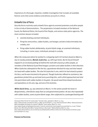 PUNISHED FOR PROTESTING 8
importance of a thorough, impartial, credible investigation that includes all available
forensic and crime scene evidence and witness accounts is critical.
Unlawful Use of Force
Security forces routinely used unlawful force against unarmed protesters and other people
in the vicinity of demonstrations. The perpetrators included members of the National
Guard, the National Police, the Guard of the People, and various state police agencies. The
most common abuses included:
 severely beating unarmed individuals;
 firing live ammunition, rubber bullets, and teargas canisters indiscriminately into
crowds; and
 firing rubber bullets deliberately, at point-blank range, at unarmed individuals,
including, in some cases, individuals already in custody.
When the restaurant where he worked in a shopping mall in El Carrizal closed on March 5
due to nearby protests, Moisés Guánchez, 19, left to go home. But he found himself
trapped in an enclosed parking lot behind the mall with around 40 other people, as
members of the National Guard fired teargas canisters and rubber bullets in their direction.
When Guánchez attempted to flee the lot, a guardsman blocked his way and shot toward
his head with rubber bullets. The shot hit Guánchez’s arm, which he had raised to protect
his face, and he was knocked to the ground. Though Guánchez offered no resistance, two
guardsmen picked him up and took turns punching him, until a third approached and shot
him point blank with rubber bullets in his groin. He would need three blood transfusions
and operations on his arm, leg, and one of his testicles.
Willie David Arma, 29, was detained on March 7 in the street outside his home in
Barquisimeto, a few blocks away from an anti-government protest. He was shot repeatedly
with rubber bullets, some at point-blank range, then subjected to a prolonged beating with
Venezuela (Video Pie del Tiro Community),” YouTube video, uploaded on March 10, 2014,
https://www.youtube.com/watch?v=tDa_jC_UNgc (accessed April 25, 2014); Attorney General’s Office, “Attorney General’s
Office Investigates the Death of a Chilean in Mérida,” press release, March 10, 2014,
http://www.mp.gob.ve/web/guest/buscador/-/journal_content/56/10136/4199262 (accessed April 25, 2014); “Chilean
Woman Dies After Being Shot When Trying to Remove a Barricade,” Últimas Noticias, March 9, 2014,
http://www.ultimasnoticias.com.ve/noticias/actualidad/politica/fallece-chilena-tras-recibir-disparo-al-intentar-q.aspx
(accessed April 28, 2014).
 