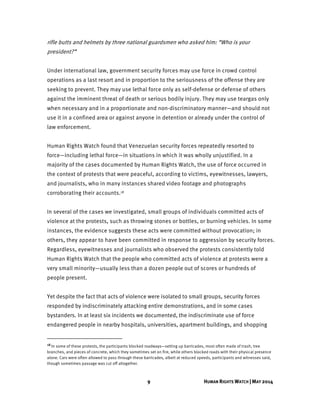 9 HUMAN RIGHTS WATCH | MAY 2014
rifle butts and helmets by three national guardsmen who asked him: “Who is your
president?”
Under international law, government security forces may use force in crowd control
operations as a last resort and in proportion to the seriousness of the offense they are
seeking to prevent. They may use lethal force only as self-defense or defense of others
against the imminent threat of death or serious bodily injury. They may use teargas only
when necessary and in a proportionate and non-discriminatory manner—and should not
use it in a confined area or against anyone in detention or already under the control of
law enforcement.
Human Rights Watch found that Venezuelan security forces repeatedly resorted to
force—including lethal force—in situations in which it was wholly unjustified. In a
majority of the cases documented by Human Rights Watch, the use of force occurred in
the context of protests that were peaceful, according to victims, eyewitnesses, lawyers,
and journalists, who in many instances shared video footage and photographs
corroborating their accounts.18
In several of the cases we investigated, small groups of individuals committed acts of
violence at the protests, such as throwing stones or bottles, or burning vehicles. In some
instances, the evidence suggests these acts were committed without provocation; in
others, they appear to have been committed in response to aggression by security forces.
Regardless, eyewitnesses and journalists who observed the protests consistently told
Human Rights Watch that the people who committed acts of violence at protests were a
very small minority—usually less than a dozen people out of scores or hundreds of
people present.
Yet despite the fact that acts of violence were isolated to small groups, security forces
responded by indiscriminately attacking entire demonstrations, and in some cases
bystanders. In at least six incidents we documented, the indiscriminate use of force
endangered people in nearby hospitals, universities, apartment buildings, and shopping
18 In some of these protests, the participants blocked roadways—setting up barricades, most often made of trash, tree
branches, and pieces of concrete, which they sometimes set on fire, while others blocked roads with their physical presence
alone. Cars were often allowed to pass through these barricades, albeit at reduced speeds, participants and witnesses said,
though sometimes passage was cut off altogether.
 