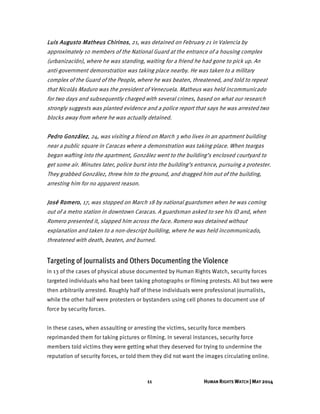 11 HUMAN RIGHTS WATCH | MAY 2014
Luis Augusto Matheus Chirinos, 21, was detained on February 21 in Valencia by
approximately 10 members of the National Guard at the entrance of a housing complex
(urbanización), where he was standing, waiting for a friend he had gone to pick up. An
anti-government demonstration was taking place nearby. He was taken to a military
complex of the Guard of the People, where he was beaten, threatened, and told to repeat
that Nicolás Maduro was the president of Venezuela. Matheus was held incommunicado
for two days and subsequently charged with several crimes, based on what our research
strongly suggests was planted evidence and a police report that says he was arrested two
blocks away from where he was actually detained.
Pedro González, 24, was visiting a friend on March 3 who lives in an apartment building
near a public square in Caracas where a demonstration was taking place. When teargas
began wafting into the apartment, González went to the building’s enclosed courtyard to
get some air. Minutes later, police burst into the building’s entrance, pursuing a protester.
They grabbed González, threw him to the ground, and dragged him out of the building,
arresting him for no apparent reason.
José Romero, 17, was stopped on March 18 by national guardsmen when he was coming
out of a metro station in downtown Caracas. A guardsman asked to see his ID and, when
Romero presented it, slapped him across the face. Romero was detained without
explanation and taken to a non-descript building, where he was held incommunicado,
threatened with death, beaten, and burned.
Targeting of Journalists and Others Documenting the Violence
In 13 of the cases of physical abuse documented by Human Rights Watch, security forces
targeted individuals who had been taking photographs or filming protests. All but two were
then arbitrarily arrested. Roughly half of these individuals were professional journalists,
while the other half were protesters or bystanders using cell phones to document use of
force by security forces.
In these cases, when assaulting or arresting the victims, security force members
reprimanded them for taking pictures or filming. In several instances, security force
members told victims they were getting what they deserved for trying to undermine the
reputation of security forces, or told them they did not want the images circulating online.
 