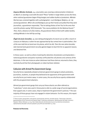 PUNISHED FOR PROTESTING 12
Dayana Méndez Andrade, 24, a journalist, was covering a demonstration inValencia
on March 20 wearing a vest with the word “Press” written in large letters across the front,
when national guardsmen began firing teargas and rubber bullets at protesters. Méndez
fled but was cornered together with a photographer—Luis Rodríguez Malpica, 26—by
several guardsmen. When she and Rodríguez put up their hands and yelled that they were
journalists, a guardsman responded, “You’re taking photos of me! You’re the ones that
send the photos saying ‘SOS Venezuela.’ You cause problems for the National Guard.”
Then, from a distance of a few meters, the guardsman fired at them with rubber bullets,
striking Méndez in her left hip and leg.
Ángel de Jesús González, 19, was taking photographs of a burnt out car after a march in
Caracas on February 12 when he was approached by four armed men in plainclothes. One
of the men told him to hand over his phone, which he did. Then the men (who González
later learned were government security agents) began to beat him for no apparent reason,
and detained him.
In these cases—as well as others involving the detention of protesters and bystanders—
national guardsmen and police routinely confiscated the cell phones and cameras of the
detainees. In the rare instances when detainees had these devices returned to them, they
routinely found that their photographs or video had been deleted.
Collusion with Armed Pro-Government Gangs
Security forces repeatedly allowed armed pro-government gangs to attack protesters,
journalists, students, or people they believed to be opponents of the government with
security forces just meters away. In some cases, the security forces openly collaborated
with the pro-government attackers.
(Armed pro-government gangs that carry out these attacks are often referred as
“colectivos,” a term also used in Venezuela to refer to a wide range of social organizations
that support and, in some cases, help to implement the government’s policies.21 The vast
majority of these groups have not engaged in violent behavior. For this reason, this report
21 These include, among others, educational, environmental, feminist, and labor groups. “Venezuelan Colectivos:
Representatives of the Communal and Popular Power” (Colectivos venezolanos: representantes del Poder Comunal y
Popular), Telesur, February 13, 2014, http://www.telesurtv.net/articulos/2014/02/13/colectivos-venezolanos-
representantes-del-poder-comunal-y-popular-4204.html (accessed April 15, 2014).
 