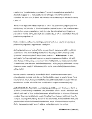 13 HUMAN RIGHTS WATCH | MAY 2014
uses the term “armed pro-government gangs” to refer to groups that carry out violent
attacks that appear to be motivated by loyalty to the government. Where the term
“colectivo” has been used, it is with the aim of accurately reflecting the way it was used by
a source.)
The response of government security forces to armed pro-government gangs ranged from
acquiescence and omission to direct collaboration. In some instances, security forces were
present when armed gangs attacked protesters, but did nothing to disarm the gangs or
protect their victims. Rather, security forces stood by idly, or left an area shortly before pro-
government gangs attacked.
In other incidents, we found compelling evidence of uniformed security forces and pro-
government gangs attacking protesters side by side.
National guardsmen and national police opened fire with teargas and rubber bullets on
students who were demonstrating in and around the campus of the University Centro
Occidental Lisandro Alvarado in Barquisimeto on March 11. Wladimir Díaz, 20, who
participated in the protest, said government security forces operated side by side with
more than 50 civilians, many of whom were armed with pistols and fired live ammunition
at the students. Díaz was shot in the abdomen when a mixed group of government security
forces and armed, masked civilians opened fire on the university building where he was
taking shelter.
In some cases documented by Human Rights Watch, armed pro-government gangs
detained people at or near protests, and then handed them over to security forces. Those
security forces, in turn, falsely claimed to have caught the abducted individuals in the act
of committing a crime, and prosecutors subsequently charged them before a judge.
José Alfredo Martín Ostermann, 41, and Carlos Spinetti, 39, were detained on March 12
by armed civilians as they walked near a pro-government rally in Caracas. The victims were
taken in plain sight of three national guardsmen, who did nothing to intervene. The armed
men beat Ostermann and Spinetti, shouted insults at them that were political in tone (for
example, accusing them of being “traitors to the fatherland”), threatened to kill them, and
photographed Spinetti holding a planted weapon, before handing them over to police.
Rather than questioning the armed civilians, police detained the two victims.
 