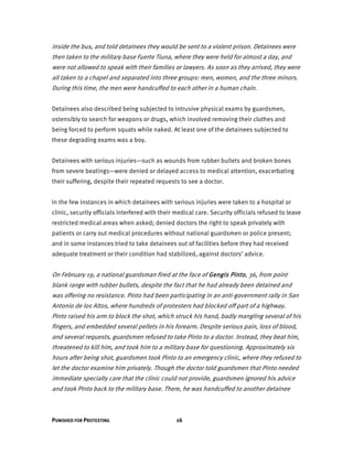 PUNISHED FOR PROTESTING 16
inside the bus, and told detainees they would be sent to a violent prison. Detainees were
then taken to the military base Fuerte Tiuna, where they were held for almost a day, and
were not allowed to speak with their families or lawyers. As soon as they arrived, they were
all taken to a chapel and separated into three groups: men, women, and the three minors.
During this time, the men were handcuffed to each other in a human chain.
Detainees also described being subjected to intrusive physical exams by guardsmen,
ostensibly to search for weapons or drugs, which involved removing their clothes and
being forced to perform squats while naked. At least one of the detainees subjected to
these degrading exams was a boy.
Detainees with serious injuries—such as wounds from rubber bullets and broken bones
from severe beatings—were denied or delayed access to medical attention, exacerbating
their suffering, despite their repeated requests to see a doctor.
In the few instances in which detainees with serious injuries were taken to a hospital or
clinic, security officials interfered with their medical care. Security officials refused to leave
restricted medical areas when asked; denied doctors the right to speak privately with
patients or carry out medical procedures without national guardsmen or police present;
and in some instances tried to take detainees out of facilities before they had received
adequate treatment or their condition had stabilized, against doctors’ advice.
On February 19, a national guardsman fired at the face of Gengis Pinto, 36, from point
blank range with rubber bullets, despite the fact that he had already been detained and
was offering no resistance. Pinto had been participating in an anti-government rally in San
Antonio de los Altos, where hundreds of protesters had blocked off part of a highway.
Pinto raised his arm to block the shot, which struck his hand, badly mangling several of his
fingers, and embedded several pellets in his forearm. Despite serious pain, loss of blood,
and several requests, guardsmen refused to take Pinto to a doctor. Instead, they beat him,
threatened to kill him, and took him to a military base for questioning. Approximately six
hours after being shot, guardsmen took Pinto to an emergency clinic, where they refused to
let the doctor examine him privately. Though the doctor told guardsmen that Pinto needed
immediate specialty care that the clinic could not provide, guardsmen ignored his advice
and took Pinto back to the military base. There, he was handcuffed to another detainee
 