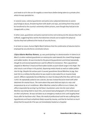 17 HUMAN RIGHTS WATCH | MAY 2014
and made to sit in the sun for roughly 10 more hours before being taken to a private clinic
where he was operated on.
In several cases, national guardsmen and police also subjected detainees to severe
psychological abuse, threatening them with death and rape, and telling them they would
be transferred to the country’s extremely violent prisons, even though they had yet to be
charged with a crime.
In other cases, guardsmen and police warned victims not to denounce the abuses they had
suffered, suggesting false stories that detainees should use to explain the physical
injuries they had suffered at the hands of security forces.
In at least 10 cases, Human Rights Watch believes that the combination of abusive tactics
employed by security forces constitutes torture.
Clipso Alberto Martínez Romero, 19, was participating in a demonstration in Valencia on
March 20 when national guardsmen on motorcycles rode towards the crowd firing teargas
and rubber bullets. He was knocked to the ground by guardsmen and kicked repeatedly,
though he and several eyewitnesses said he offered no resistance. Then a guardsman
stepped on Martínez’s head and fired rubber bullets at point-blank range in his thigh. The
shot struck a set of keys in his pocket, dispersing metal shards as well as rubber pellets
into his leg. Despite the serious pain it caused, guardsmen forced Martínez to jog, then
took him to a military facility where he was made to strip naked for an invasive body
search. Officers repeatedly forced Martínez to clean his blood off of the floor with his own
t-shirt. He repeatedly asked to see a doctor, but was instead forced to kneel with other
detainees for several hours. The room where they were held was kept at a very cold
temperature by an air conditioner. When Martínez asked an officer to turn it down, the
officer responded by turning it up full blast. Guardsmen came into the room where
Martínez was being held to mock him, and several took photographs of his bullet wound
on their cell phones. He was not taken to an emergency medical clinic until roughly three
hours after he had been shot. There, the medical professional said he was suffering from
hypothermia and heart arrhythmia likely caused by trauma, and that he had lost so much
blood that he would die if he was not immediately treated at a hospital.
 