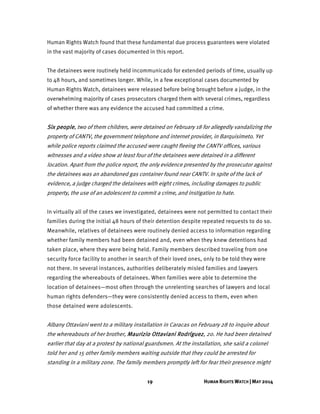 19 HUMAN RIGHTS WATCH | MAY 2014
Human Rights Watch found that these fundamental due process guarantees were violated
in the vast majority of cases documented in this report.
The detainees were routinely held incommunicado for extended periods of time, usually up
to 48 hours, and sometimes longer. While, in a few exceptional cases documented by
Human Rights Watch, detainees were released before being brought before a judge, in the
overwhelming majority of cases prosecutors charged them with several crimes, regardless
of whether there was any evidence the accused had committed a crime.
Six people, two of them children, were detained on February 18 for allegedly vandalizing the
property of CANTV, the government telephone and internet provider, in Barquisimeto. Yet
while police reports claimed the accused were caught fleeing the CANTV offices, various
witnesses and a video show at least four of the detainees were detained in a different
location. Apart from the police report, the only evidence presented by the prosecutor against
the detainees was an abandoned gas container found near CANTV. In spite of the lack of
evidence, a judge charged the detainees with eight crimes, including damages to public
property, the use of an adolescent to commit a crime, and instigation to hate.
In virtually all of the cases we investigated, detainees were not permitted to contact their
families during the initial 48 hours of their detention despite repeated requests to do so.
Meanwhile, relatives of detainees were routinely denied access to information regarding
whether family members had been detained and, even when they knew detentions had
taken place, where they were being held. Family members described traveling from one
security force facility to another in search of their loved ones, only to be told they were
not there. In several instances, authorities deliberately misled families and lawyers
regarding the whereabouts of detainees. When families were able to determine the
location of detainees—most often through the unrelenting searches of lawyers and local
human rights defenders—they were consistently denied access to them, even when
those detained were adolescents.
Albany Ottaviani went to a military installation in Caracas on February 28 to inquire about
the whereabouts of her brother, Maurizio Ottaviani Rodríguez, 20. He had been detained
earlier that day at a protest by national guardsmen. At the installation, she said a colonel
told her and 15 other family members waiting outside that they could be arrested for
standing in a military zone. The family members promptly left for fear their presence might
 
