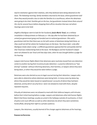 PUNISHED FOR PROTESTING 20
lead to retaliation against their relatives, who they believed were being detained on the
base. The following morning, family members returned to the base, where guardsmen told
them they would provide a bus to take the families to a courthouse, where the detainees
were going to be tried. Families got on the bus, but guardsmen instead drove them around
the city for several hours before dropping them off at a location that was not where
hearings were to be held.
Angélica Rodríguez went to look for her husband, Jesús María Toval, on a military
installation in Barquisimeto on February 21—the day after he had been detained by an
armed pro-government gang and handed over to national guardsmen. She said a
guardsman told her that there was no list with names of detainees being held there, so
they could not tell her where her husband was on the base. Two hours later—only after
Rodríguez broke down crying—a different guardsman approached her and quietly told her
that Toval was indeed being held at the base. Yet Rodríguez and her husband’s lawyer
were not allowed to see Toval until two days later, when he was brought before a judge for
his hearing.
Lawyers told Human Rights Watch that detainees were routinely moved from one detention
center to another during their incommunicado detention—a practice referred to as “taxi
driving” (ruleteo)—without informing detainees, their families, or lawyers where they were
being taken, or when they would be taken before a judge.
Detainees were also denied access to legal counsel during their detention. Lawyers who
were able to determine where detainees were being held—in many cases by deducing
where they would be taken based on eyewitnesses’ accounts of where they had been
detained, and by which security force—were not allowed to meet with them, despite
repeated requests.
Virtually all detainees were not allowed to meet with their defense lawyers until minutes
before their initial hearing before a judge. Lawyers and detainees alike told Human Rights
Watch that these meetings usually occurred in the hallways outside of courtrooms, in front
of police and court officials as well as other detainees (to whom they were sometimes
handcuffed), denying their right to a private audience.
Lawyers, like detainees, usually learned of the charges against detainees at the hearings,
 