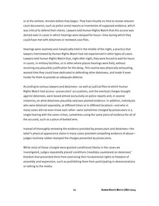 21 HUMAN RIGHTS WATCH | MAY 2014
or at the earliest, minutes before they began. They had virtually no time to review relevant
court documents, such as police arrest reports or inventories of supposed evidence, which
was critical to defend their clients. Lawyers told Human Rights Watch that this access was
denied even in cases in which hearings were delayed for hours—time during which they
could have met with detainees or reviewed case files.
Hearings were routinely and inexplicably held in the middle of the night, a practice that
lawyers interviewed by Human Rights Watch had not experienced in other types of cases.
Lawyers told Human Rights Watch that, night after night, they were forced to wait for hours
in courts, in military facilities, or in other where places hearings were held, without
receiving any plausible justification for the delay. This routine was physically exhausting,
wasted time they could have dedicated to defending other detainees, and made it even
harder for them to provide an adequate defense.
According to various lawyers and detainees—as well as judicial files to which Human
Rights Watch had access—prosecutors’ accusations, and the eventual charges brought
against detainees, were based almost exclusively on police reports and, in several
instances, on what detainees plausibly said was planted evidence. In addition, individuals
who were detained separately, at different times or in different locations—and who in
many cases did not even know each other—were sometimes charged by prosecutors in a
single hearing with the same crimes, sometimes using the same piece of evidence for all of
the accused, such as a piece of barbed wire.
Instead of thoroughly reviewing the evidence provided by prosecutors and detainees—the
latter’s physical appearance alone in many cases provided compelling evidence of abuse—
judges routinely rubber-stamped the charges presented by prosecutors.
While most of those charged were granted conditional liberty in the cases we
investigated, judges repeatedly placed conditions (medidas cautelares) on detainees’
freedom that prevented them from exercising their fundamental rights to freedom of
assembly and expression, such as prohibiting them from participating in demonstrations
or talking to the media.
 