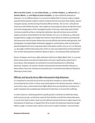PUNISHED FOR PROTESTING 22
Marco Aurellio Coello, 18; Luis Felipe Boada, 25; Cristian Holdack, 34; Nelson Gil, 22;
Demian Martin, 19; and Ángel de Jesús González, 19; were arbitrarily detained on
February 12 in six different places in or around Carabobo Park in Caracas, where a largely
peaceful demonstration ended in violent incidents that led to at least three deaths, dozens
of people injured, and the burning of several official vehicles. The six men—who did not
know each other before that day—were subject to severe physical abuse during their arrest
and at the headquarters of the investigative police in the area, where they were all held
incommunicado for 48 hours. During their detention, they did not have access to their
lawyers and were not permitted to see their families. At 11 p.m. on February 14, they were
brought before a judge and charged with several crimes based on evidence presented by
the prosecution that included clothes that security officials had stained with gasoline, and
photographs of unidentifiable individuals engaged in confrontations with security forces
placed alongside the men’s mug shots taken at the police station. At 5:30 a.m. on February
15, the judge confirmed the prosecution of the six men and ordered their pretrial detention.
Four of them were granted conditional liberty on April 1, and released while awaiting trial.
Dozens of lawyers and human rights defenders told Human Rights Watch that, in a country
where prosecutorial and judicial independence has been significantly undermined in
recent years, they had grown accustomed to encountering obstacles to defending
detainees. However, all said the situation had worsened dramatically after February 12.
Never before, they said, had they encountered such a comprehensive battery of obstacles
affecting so many cases.
Officials and Security Forces Who Intervened to Help Detainees
It is important to note that not all of the security force members or justice officials
encountered by the victims in these cases participated in the abusive practices. Indeed, in
some of the cases, victims told Human Rights Watch that security officials and doctors in
public hospitals had surreptitiously intervened to help them or to ease their suffering.
In a few instances, national guardsmen quietly passed a cell phone to detainees being
held incommunicado, so that they could call their families and tell them where they were,
or snuck them food or water. Some security officials furtively told human rights lawyers the
whereabouts of detainees, or tipped them off as to when the detainees would be brought
before a judge. In several cases, doctors and nurses in public hospitals—and even those
 