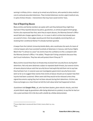 23 HUMAN RIGHTS WATCH | MAY 2014
serving in military clinics—stood up to armed security forces, who wanted to deny medical
care to seriously wounded detainees. They insisted detainees receive urgent medical care,
in spite of direct threats— interventions that may have saved victims’ lives.
Fear of Reporting Abuses
Many victims and family members we spoke with said they believed they might face
reprisals if they reported abuses by police, guardsmen, or armed pro-government gangs.
Victims also expressed fear that, were they to report abuses, the Attorney General’s Office
would fabricate charges against them, or—in cases in which victims had already been
accused of crimes—that judges would punish them by wrongfully convicting them, or
revoking their conditional liberty if it already had been granted.
A lawyer from the Catholic University Andrés Bello, who coordinates the work of a team of
criminal lawyers who have assisted hundreds of detainees in Caracas, told Human Rights
Watch that “in almost no cases” do victims have the confidence to file a complaint with
the Attorney General's Office.27 He added, “People don’t bring complaints because they
don’t trust institutions. They fear who will protect them if they do.”28
Many victims traced these fears to threats they received from security forces during their
detentions. Not only were detainees subject to repeated death threats, but several victims
of severe physical abuse said that security forces had explicitly told them not to say how
they had been hurt. In several cases we investigated, government security forces even
went so far as to suggest false stories that victims of abuse should use to explain how their
injuries had been sustained. Others were told they would not be released unless they
signed documents saying they had not been abused during their detentions. Victims saw
these exchanges as a clear threat not tell the truth about what had happened to them.
Guardsmen told Gengis Pinto, 36, who had been beaten, given electric shocks, and shot
at point-blank range by guardsmen after being detained at a protest, to say that he had run
into a post and been hit in the face with a bottle by a fellow demonstrator.
27 Human Rights Watch interview with Nizar El Fakih, Caracas, March 19, 2014.
28 Ibid.
 