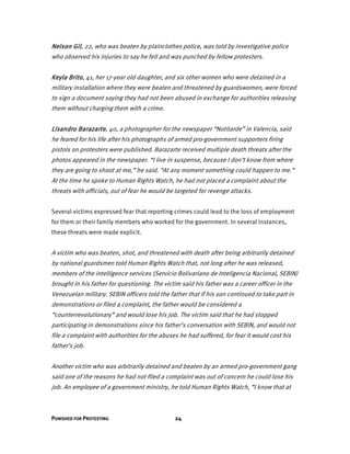 PUNISHED FOR PROTESTING 24
Nelson Gil, 22, who was beaten by plainclothes police, was told by investigative police
who observed his injuries to say he fell and was punched by fellow protesters.
Keyla Brito, 41, her 17-year old daughter, and six other women who were detained in a
military installation where they were beaten and threatened by guardswomen, were forced
to sign a document saying they had not been abused in exchange for authorities releasing
them without charging them with a crime.
Lisandro Barazarte, 40, a photographer for the newspaper “Notitarde” in Valencia, said
he feared for his life after his photographs of armed pro-government supporters firing
pistols on protesters were published. Barazarte received multiple death threats after the
photos appeared in the newspaper. “I live in suspense, because I don’t know from where
they are going to shoot at me,” he said. “At any moment something could happen to me.”
At the time he spoke to Human Rights Watch, he had not placed a complaint about the
threats with officials, out of fear he would be targeted for revenge attacks.
Several victims expressed fear that reporting crimes could lead to the loss of employment
for them or their family members who worked for the government. In several instances,
these threats were made explicit.
A victim who was beaten, shot, and threatened with death after being arbitrarily detained
by national guardsmen told Human Rights Watch that, not long after he was released,
members of the intelligence services (Servicio Bolivariano de Inteligencia Nacional, SEBIN)
brought in his father for questioning. The victim said his father was a career officer in the
Venezuelan military. SEBIN officers told the father that if his son continued to take part in
demonstrations or filed a complaint, the father would be considered a
“counterrevolutionary” and would lose his job. The victim said that he had stopped
participating in demonstrations since his father’s conversation with SEBIN, and would not
file a complaint with authorities for the abuses he had suffered, for fear it would cost his
father’s job.
Another victim who was arbitrarily detained and beaten by an armed pro-government gang
said one of the reasons he had not filed a complaint was out of concern he could lose his
job. An employee of a government ministry, he told Human Rights Watch, “I know that at
 
