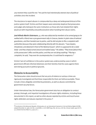 25 HUMAN RIGHTS WATCH | MAY 2014
any moment they could fire me.” He said he had intentionally steered clear of political
activities since the incident.
The reluctance to report abuses is compounded by a deep and widespread distrust of the
justice system itself. Victims and their lawyers were extremely skeptical that prosecutors
and judges who belong to the same institutions as those who had violated their rights
would act with impartiality and professionalism when handling their abuse claims.
José Alfredo Martin Ostermann, 41, who was abducted by members of an armed gang as he
walked with a friend near a pro-government rally in Caracas, beaten in plain view of national
guardsmen, and then handed over to police, said he did not plan to file a complaint with
authorities because they were collaborating directly with his abusers. “I was beaten,
threatened, and detained in front of the National Guard—which is supposed to be a state
body—and they simply turned around and walked away.” He added, “They know [about this]
at the prosecutors’ office and the police, and they are not doing anything.” Placing a
complaint, he said, “may even be counterproductive. It could lead to vengeance.”
Victims’ lack of confidence in the justice system was underscored by cases in which
government officials informed detainees and their families that the cases against them
were being pursued on political grounds.
Obstacles to Accountability
The Venezuelan state should ensure that any acts of violence or serious crimes are
rigorously investigated and that those responsible for them are held accountable. These
include crimes allegedly committed by protesters, as well as abuses committed by
government security forces.
Under international law, the Venezuelan government also has an obligation to conduct
prompt, thorough, and impartial investigations of human rights violations, including those
documented in this report, as well as other abuses reported by victims and local human
rights defenders and abuses reported in the press.29
29 Constitution of the Bolivarian Republic of Venezuela, art. 29; International Covenant on Civil and Political Rights (ICCPR),
adopted December 16, 1966, G.A. Res. 2200A (XXI), 21 U.N. GAOR Supp. (No. 16) at 52, U.N. Doc. A/6316 (1966), 999 U.N.T.S.
171, entered into force March 23, 1976, art. 2.
 