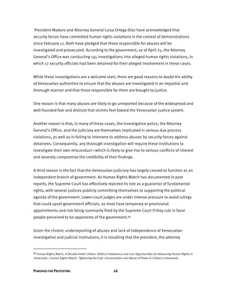 PUNISHED FOR PROTESTING 26
President Maduro and Attorney General Luisa Ortega Díaz have acknowledged that
security forces have committed human rights violations in the context of demonstrations
since February 12. Both have pledged that those responsible for abuses will be
investigated and prosecuted. According to the government, as of April 25, the Attorney
General’s Office was conducting 145 investigations into alleged human rights violations, in
which 17 security officials had been detained for their alleged involvement in these cases.
While these investigations are a welcome start, there are good reasons to doubt the ability
of Venezuelan authorities to ensure that the abuses are investigated in an impartial and
thorough manner and that those responsible for them are brought to justice.
One reason is that many abuses are likely to go unreported because of the widespread and
well-founded fear and distrust that victims feel toward the Venezuelan justice system.
Another reason is that, in many of these cases, the investigative police, the Attorney
General’s Office, and the judiciary are themselves implicated in serious due process
violations, as well as in failing to intervene to address abuses by security forces against
detainees. Consequently, any thorough investigation will require these institutions to
investigate their own misconduct—which is likely to give rise to serious conflicts of interest
and severely compromise the credibility of their findings.
A third reason is the fact that the Venezuelan judiciary has largely ceased to function as an
independent branch of government. As Human Rights Watch has documented in past
reports, the Supreme Court has effectively rejected its role as a guarantor of fundamental
rights, with several justices publicly committing themselves to supporting the political
agenda of the government. Lower-court judges are under intense pressure to avoid rulings
that could upset government officials, as most have temporary or provisional
appointments and risk being summarily fired by the Supreme Court if they rule in favor
people perceived to be opponents of the government.30
Given the chronic underreporting of abuses and lack of independence of Venezuelan
investigative and judicial institutions, it is troubling that the president, the attorney
30 Human Rights Watch, A Decade Under Chávez: Political Intolerance and Lost Opportunities for Advancing Human Rights in
Venezuela; ; Human Rights Watch, Tightening the Grip: Concentration and Abuse of Power in Chávez’s Venezuela..
 