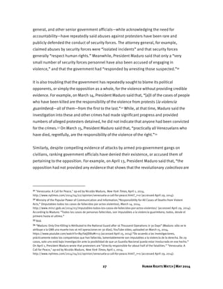27 HUMAN RIGHTS WATCH | MAY 2014
general, and other senior government officials—while acknowledging the need for
accountability—have repeatedly said abuses against protesters have been rare and
publicly defended the conduct of security forces. The attorney general, for example,
claimed abuses by security forces were “isolated incidents” and that security forces
generally “respect human rights.” Meanwhile, President Maduro said that only a “very
small number of security forces personnel have also been accused of engaging in
violence,” and that the government had “responded by arresting those suspected.”31
It is also troubling that the government has repeatedly sought to blame its political
opponents, or simply the opposition as a whole, for the violence without providing credible
evidence. For example, on March 14, President Maduro said that, “[a]ll of the cases of people
who have been killed are the responsibility of the violence from protests (la violencia
guarimbera)—all of them—from the first to the last.”32 While, at that time, Maduro said the
investigation into these and other crimes had made significant progress and provided
numbers of alleged protesters detained, he did not indicate that anyone had been convicted
for the crimes.33 On March 15, President Maduro said that, “practically all Venezuelans who
have died, regretfully, are the responsibility of the violence of the right.”34
Similarly, despite compelling evidence of attacks by armed pro-government gangs on
civilians, ranking government officials have denied their existence, or accused them of
pertaining to the opposition. For example, on April 13, President Maduro said that, “the
opposition had not provided any evidence that shows that the revolutionary colectivos are
31 "Venezuela: A Call for Peace," op-ed by Nicolás Maduro, New York Times, April 1, 2014,
http://www.nytimes.com/2014/04/02/opinion/venezuela-a-call-for-peace.html?_r=0 (accessed April 29, 2014).
32 Ministry of the Popular Power of Communication and Information,“Responsibility for All Cases of Deaths from Violent
Acts,” (Imputables todos los casos de fallecidos por actos violentos), March 14, 2014,
http://www.minci.gob.ve/2014/03/imputables-todos-los-casos-de-fallecidos-por-actos-violentos/ (accessed April 29, 2014).
According to Maduro: “Todos los casos de personas fallecidas, son imputables a la violencia guarimbera, todos, desde el
primero hasta el ultimo.”
33 Ibid.
34 “Maduro: Only One Killing is Attributed to the National Guard after 16 Thousand Operations in 30 Days” (Maduro: sólo se le
atribuye a la GNB una muerte tras 16 mil operaciones en 30 días), YouTube video, uploaded on March 15, 2014,
https://www.youtube.com/watch?v=By7SejjDlKo#t=13 (accessed April 25, 2014):“De acuerdo a las investigaciones,
prácticamente todos los compatriotas que han fallecido, lamentablemente son imputables a la violencia de la derecha. De 29
casos, solo uno está bajo investigación ante la posibilidad de que un Guardia Nacional pueda estar involucrado en ese hecho.”
On April 1, President Maduro wrote that protesters are “directly responsible for about half of the fatalities.” "Venezuela: A
Call for Peace," op-ed by Nicolás Maduro, New York Times, April 1, 2014,
http://www.nytimes.com/2014/04/02/opinion/venezuela-a-call-for-peace.html?_r=0 (accessed April 29, 2014).
 