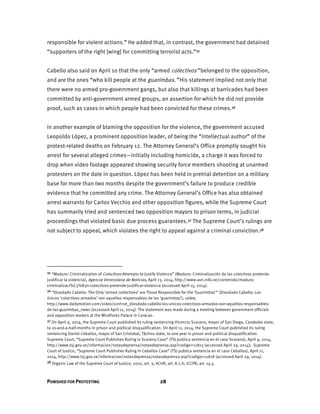 PUNISHED FOR PROTESTING 28
responsible for violent actions.” He added that, in contrast, the government had detained
“supporters of the right [wing] for committing terrorist acts.”35
Cabello also said on April 10 that the only “armed colectivos” belonged to the opposition,
and are the ones “who kill people at the guarimbas.” His statement implied not only that
there were no armed pro-government gangs, but also that killings at barricades had been
committed by anti-government armed groups, an assertion for which he did not provide
proof, such as cases in which people had been convicted for these crimes.36
In another example of blaming the opposition for the violence, the government accused
Leopoldo López, a prominent opposition leader, of being the “intellectual author” of the
protest-related deaths on February 12. The Attorney General’s Office promptly sought his
arrest for several alleged crimes—initially including homicide, a charge it was forced to
drop when video footage appeared showing security force members shooting at unarmed
protesters on the date in question. López has been held in pretrial detention on a military
base for more than two months despite the government’s failure to produce credible
evidence that he committed any crime. The Attorney General’s Office has also obtained
arrest warrants for Carlos Vecchio and other opposition figures, while the Supreme Court
has summarily tried and sentenced two opposition mayors to prison terms, in judicial
proceedings that violated basic due process guarantees.37 The Supreme Court’s rulings are
not subject to appeal, which violates the right to appeal against a criminal conviction.38
35 “Maduro: Criminalization of Colectivos Attempts to Justify Violence” (Maduro: Criminalización de los colectivos pretende
justificar la violencia), Agencia Venezolana de Noticias, April 13, 2014, http://www.avn.info.ve/contenido/maduro-
criminalizaci%C3%B3n-colectivos-pretende-justificar-violencia (accessed April 15, 2014).
36 “Diosdado Cabello: The Only ‘armed collectives’ are Those Responsible for the ‘Guarimbas’” (Diosdado Cabello: Los
únicos ‘colectivos armados’ son aquellos responsables de las ‘guarimbas’), video,
http://www.dailymotion.com/video/x1nh1vt_diosdado-cabello-los-unicos-colectivos-armados-son-aquellos-responsables-
de-las-guarimbas_news (accessed April 11, 2014). The statement was made during a meeting between government officials
and opposition leaders at the Miraflores Palace in Caracas.
37 On April 9, 2014, the Supreme Court published its ruling sentencing Vicencio Scarano, mayor of San Diego, Carabobo state,
to 10-and-a-half-months in prison and political disqualification. On April 11, 2014, the Supreme Court published its ruling
sentencing Daniel Ceballos, mayor of San Cristobal, Táchira state, to one year in prison and political disqualification.
Supreme Court, “Supreme Court Publishes Ruling in Scarano Case” (TSJ publica sentencia en el caso Scarano), April 9, 2014,
http://www.tsj.gov.ve/informacion/notasdeprensa/notasdeprensa.asp?codigo=11813 (accessed April 29, 2014); Supreme
Court of Justice, “Supreme Court Publishes Ruling in Ceballos Case” (TSJ publica sentencia en el caso Ceballos), April 11,
2014, http://www.tsj.gov.ve/informacion/notasdeprensa/notasdeprensa.asp?codigo=11818 (accessed April 29, 2014).
38 Organic Law of the Supreme Court of Justice, 2010, art. 3; ACHR, art. 8.2.h; ICCPR, art. 14.5.
 