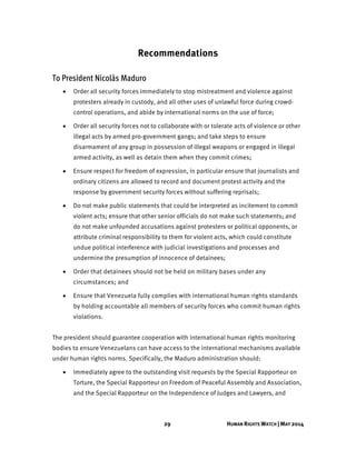 29 HUMAN RIGHTS WATCH | MAY 2014
Recommendations
To President Nicolás Maduro
 Order all security forces immediately to stop mistreatment and violence against
protesters already in custody, and all other uses of unlawful force during crowd-
control operations, and abide by international norms on the use of force;
 Order all security forces not to collaborate with or tolerate acts of violence or other
illegal acts by armed pro-government gangs; and take steps to ensure
disarmament of any group in possession of illegal weapons or engaged in illegal
armed activity, as well as detain them when they commit crimes;
 Ensure respect for freedom of expression, in particular ensure that journalists and
ordinary citizens are allowed to record and document protest activity and the
response by government security forces without suffering reprisals;
 Do not make public statements that could be interpreted as incitement to commit
violent acts; ensure that other senior officials do not make such statements; and
do not make unfounded accusations against protesters or political opponents, or
attribute criminal responsibility to them for violent acts, which could constitute
undue political interference with judicial investigations and processes and
undermine the presumption of innocence of detainees;
 Order that detainees should not be held on military bases under any
circumstances; and
 Ensure that Venezuela fully complies with international human rights standards
by holding accountable all members of security forces who commit human rights
violations.
The president should guarantee cooperation with international human rights monitoring
bodies to ensure Venezuelans can have access to the international mechanisms available
under human rights norms. Specifically, the Maduro administration should:
 Immediately agree to the outstanding visit requests by the Special Rapporteur on
Torture, the Special Rapporteur on Freedom of Peaceful Assembly and Association,
and the Special Rapporteur on the Independence of Judges and Lawyers, and
 