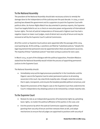 31 HUMAN RIGHTS WATCH | MAY 2014
To the National Assembly
The president of the National Assembly should take necessary actions to remedy the
damage done to the independence of the judiciary over the past decade. In 2004, a court-
packing law allowed the government and its supporters to pack the Supreme Court with
political allies. As Human Rights Watch has documented in previous reports, the Supreme
Court has largely failed to act as a check on executive power and guarantor of international
human rights. The lack of judicial independence of Venezuela’s highest court has had a
negative impact on lower court judges, most of whom lack security of tenure and may be
removed at will by the Supreme Court’s Judicial Commission.
All of the current 32 Supreme Court justices were appointed after the passage of the 2004
court-packing law. At this writing, 11 positions are filled by “substitute justices,” despite the
legal requirement that permanent ones be appointed when there are permanent vacancies.
The majority of these “substitute justices” have been acting as justices for over a year.
In March 2014, as part of the dialogue with the political opposition, President Maduro
stated that the National Assembly would initiate the process of appointing permanent
justices to the Supreme Court.
The National Assembly should:
 Immediately carry out the legal processes provided for in the Constitution and the
Organic Law on the Supreme Court to select permanent justices to all existing
vacancies in the court—by a two-thirds majority vote—through a selection process
that is open, transparent, and ensures the broadest possible political consensus; and
 Repeal the provisions of the Organic Law on the Supreme Court that undermine the
Court’s independence by allowing justices to be removed by a simple majority vote.
To the Supreme Court
 Restore its role as an independent guarantor of fundamental rights by upholding
basic rights, no matter the political affiliation of the parties in the case; and
 End the practice by which the Judicial Commission appoints judges without
granting them security of tenure and then removes them at will, and adopt
mechanisms to ensure that all judges are appointed to positions with security of
 