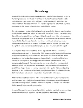 33 HUMAN RIGHTS WATCH | MAY 2014
Methodology
This report is based on in-depth interviews with more than 90 people, including victims of
human rights abuses, as well as their families, medical professionals who attended to
them, journalists, and human rights defenders. Human Rights Watch researchers also
interviewed more than a dozen lawyers who provided legal counsel to hundreds of people
detained at or near protests when they were brought before a judge.
The interviews were conducted primarily during a Human Rights Watch research mission
to Venezuela in March 2014, which included visits to Caracas, Valencia (Carabobo state),
Barquisimeto (Lara state), and Los Teques (Miranda state). Some of the interviews were
conducted via telephone, email, or Skype prior to and following the fact-finding mission.
Human Rights Watch researchers also interviewed additional victims, lawyers and
human rights defenders in the states of Anzoátegui, Barinas, Guyana, and Maracaibo,
though their cases are not included among the 45 cases documented in this report.
In nearly all of the cases included here, Human Rights Watch obtained and reviewed
additional evidence—such as photographs, video footage, medical reports, judicial rulings,
or eyewitness testimony—that corroborated the victim’s account. Human Rights Watch
also observed first-hand and photographed physical injuries the victims said had been
inflicted by security forces, including gunshot wounds from live ammunition, scars,
contusions, bullet wounds (from rubber pellets and metal pellets fired from less-lethal
weapons), burns, and other wounds. Human Rights Watch bases its conclusions on the
credibility of alleged abuses on a careful assessment of the quality of this corroborating
evidence, as well as whether the detailed accounts provided by the victim were consistent,
both internally and with patterns and practices documented in other cases.
All those interviewed were informed of the purpose of the interview, its voluntary nature,
and the ways in which the information would be used. Interviewees were told they could
decline to answer questions or end the interview at any time. All provided oral consent to
be interviewed. None received compensation.
In most of the countries where Human Rights Watch works, the practice is to seek meetings
with government officials to discuss and seek information regarding the issues it is
 