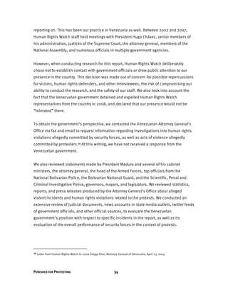 PUNISHED FOR PROTESTING 34
reporting on. This has been our practice in Venezuela as well. Between 2002 and 2007,
Human Rights Watch staff held meetings with President Hugo Chávez, senior members of
his administration, justices of the Supreme Court, the attorney general, members of the
National Assembly, and numerous officials in multiple government agencies.
However, when conducting research for this report, Human Rights Watch deliberately
chose not to establish contact with government officials or draw public attention to our
presence in the country. This decision was made out of concern for possible repercussions
for victims, human rights defenders, and other interviewees, the risk of compromising our
ability to conduct the research, and the safety of our staff. We also took into account the
fact that the Venezuelan government detained and expelled Human Rights Watch
representatives from the country in 2008, and declared that our presence would not be
“tolerated” there.
To obtain the government’s perspective, we contacted the Venezuelan Attorney General’s
Office via fax and email to request information regarding investigations into human rights
violations allegedly committed by security forces, as well as acts of violence allegedly
committed by protesters.39 At this writing, we have not received a response from the
Venezuelan government.
We also reviewed statements made by President Maduro and several of his cabinet
ministers, the attorney general, the head of the Armed Forces, top officials from the
National Bolivarian Police, the Bolivarian National Guard, and the Scientific, Penal and
Criminal Investigative Police, governors, mayors, and legislators. We reviewed statistics,
reports, and press releases produced by the Attorney General’s Office about alleged
violent incidents and human rights violations related to the protests. We conducted an
extensive review of judicial documents, news accounts in state media outlets, twitter feeds
of government officials, and other official sources, to evaluate the Venezuelan
government’s position with respect to specific incidents in the report, as well as its
evaluation of the overall performance of security forces in the context of protests.
39 Letter from Human Rights Watch to Luisa Ortega Díaz, Attorney General of Venezuela, April 23, 2014.
 