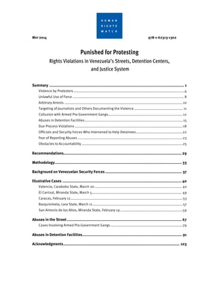 MAY 2014 978-1-62313-1302
Punished for Protesting
Rights Violations in Venezuela’s Streets, Detention Centers,
and Justice System
Summary ........................................................................................................................... 1 
Violence by Protesters ..............................................................................................................4 
Unlawful Use of Force .............................................................................................................. 8 
Arbitrary Arrests .....................................................................................................................10 
Targeting of Journalists and Others Documenting the Violence ................................................ 11 
Collusion with Armed Pro-Government Gangs..........................................................................12 
Abuses in Detention Facilities................................................................................................. 15 
Due Process Violations...........................................................................................................18 
Officials and Security Forces Who Intervened to Help Detainees..............................................22 
Fear of Reporting Abuses ........................................................................................................23 
Obstacles to Accountability ....................................................................................................25 
Recommendations............................................................................................................29 
Methodology.................................................................................................................... 33 
Background on Venezuelan Security Forces...................................................................... 37 
Illustrative Cases ............................................................................................................. 40 
Valencia, Carabobo State, March 20 ...................................................................................... 40 
El Carrizal, Miranda State, March 5......................................................................................... 49 
Caracas, February 12...............................................................................................................53 
Barquisimeto, Lara State, March 11 .........................................................................................57 
San Antonio de los Altos, Miranda State, February 19..............................................................59 
Abuses in the Street......................................................................................................... 67 
Cases Involving Armed Pro-Government Gangs .......................................................................79 
Abuses in Detention Facilities........................................................................................... 91 
Acknowledgments.......................................................................................................... 103 
 