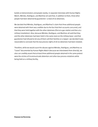PUNISHED FOR PROTESTING 36
bullets at demonstrators and people nearby. In separate interviews with Human Rights
Watch, Méndez, Rodríguez, and Martínez all said that, in addition to them, three other
people had been detained by guardsmen—a total of six detainees.
We decided that Méndez, Rodríguez, and Martínez’s claim that three additional people
were detained with them was credible due to the fact that their accounts concurred, and
that they were held together with the other detainees (first at a gas station and then at a
military installation). Also, because Méndez, Rodríguez, and Martínez all said that they
and the other detainees had been held in the same room on the military base—and that
guardsmen had refused to let any of them call their families or a lawyer—we decided it was
reasonable to conclude that the due process rights of all six detainees had been violated.
Therefore, while we would count the abuses against Méndez, Rodríguez, and Martínez as
“cases” documented by Human Rights Watch (because we interviewed them directly), we
also can credibly assert that at least three additional people detained in the same protest
were the victims of incommunicado detention and other due process violations while
being held on a military facility.
 