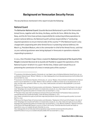 37 HUMAN RIGHTS WATCH | MAY 2014
Background on Venezuelan Security Forces
The security forces mentioned in this report include the following:
National Guard
The Bolivarian National Guard (Guardia Nacional Bolivariana) is part of the Venezuelan
Armed Forces, together with the Army, the Navy, and the Air Force. While the Army, the
Navy, and the Air Force have primary responsibility for conducting military operations to
protect national defense, the National Guard’s primary responsibility is “conducting
required operations to ensure internal order of the country.”40 (The National Guard is also
charged with cooperating with other Armed Forces in protecting national defense.) On
March 15, President Maduro, who is the commander-in-chief of the Armed Forces, said that
20,000 national guardsmen were being deployed in Venezuela in operations related to
responding to protests.41
In 2011, then-President Hugo Chávez created the National Command of the Guard of the
People (Comando Nacional de la Guardia del Pueblo) to support the operations of the
National Guard,42 of which it is a part.43 At the time, Chávez said it would focus on
preventing the commission of crimes in remote parts of the country.44
40 Constitution of the Bolivarian Republic of Venezuela, art. 329; Organic Law on the National Bolivarian Armed Forces, arts. 40-
42; Bolivarian National Guard, “Mission” (Misión), n.d., http://www.guardia.mil.ve/index.php/basamentos/misi%C3%B3n.html
(accessed April 16, 2014).
41 Constitution of the Bolivarian Republic of Venezuela, art. 236 (5); “Maduro: Only one Death is Attributed to the National
Guard in 16,000 Operations in 30 days” (Maduro: Sólo se atribuye a la GNB una muerte tras 16 mil operaciones en 30
días), YouTube video, uploaded on March 15, 2014, https://www.youtube.com/watch?v=By7SejjDlKo#t=13 (accessed
April 16, 2014).
42 Ministry of the Popular Power of Communications and Information, “Deployment of the Guard of the People in the state of
Zulia” (Despliegue de la Guardia del Pueblo en el estado Zulia), January 18, 2013, http://www.minci.gob.ve/2013/01/fotos-
despliegue-de-la-guardia-del-pueblo-en-el-estado-zulia/ (accessed April 21, 2014).
43 “President Chávez takes Oath to the National Command of the Guard of the People” (El Presidente Chávez juramenta al
Comando Nacional de la Guardia del Pueblo), Correo del Orinoco, November 17, 2011,
http://www.correodelorinoco.gob.ve/judiciales-seguridad/presidente-chavez-juramenta-guardia-pueblo/ (accessed
April 16, 2014).
44 Ministry of the Popular Power of Communications and Information, “Deployment of the Guard of the People in the state of
Zulia” (Despliegue de la Guardia del Pueblo en el estado Zulia), January 18, 2013, http://www.minci.gob.ve/2013/01/fotos-
despliegue-de-la-guardia-del-pueblo-en-el-estado-zulia/ (accessed April 21, 2014); Ministry of Defense, “National Command
of the Guard of the People Will Expand in 2014 to 20 Cities in the Country” (Comando Nacional Guardia del Pueblo se
expandirá en 2014 a 20 ciudades del país), December 26, 2013,
http://www.guardia.mil.ve/index.php/noticias/operativos/2939-comando-nacional-guardia-del-pueblo-se-
expandir%C3%A1-en-2014-a-20-ciudades-del-pa%C3%ADs.html (accessed April 21, 2014).
 
