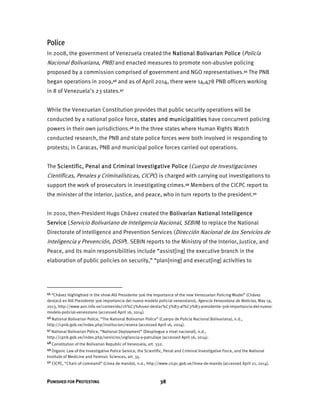 PUNISHED FOR PROTESTING 38
Police
In 2008, the government of Venezuela created the National Bolivarian Police (Policía
Nacional Bolivariana, PNB) and enacted measures to promote non-abusive policing
proposed by a commission comprised of government and NGO representatives.45 The PNB
began operations in 2009,46 and as of April 2014, there were 14,478 PNB officers working
in 8 of Venezuela’s 23 states.47
While the Venezuelan Constitution provides that public security operations will be
conducted by a national police force, states and municipalities have concurrent policing
powers in their own jurisdictions.48 In the three states where Human Rights Watch
conducted research, the PNB and state police forces were both involved in responding to
protests; in Caracas, PNB and municipal police forces carried out operations.
The Scientific, Penal and Criminal Investigative Police (Cuerpo de Investigaciones
Científicas, Penales y Criminalísticas, CICPC) is charged with carrying out investigations to
support the work of prosecutors in investigating crimes.49 Members of the CICPC report to
the minister of the interior, justice, and peace, who in turn reports to the president.50
In 2010, then-President Hugo Chávez created the Bolivarian National Intelligence
Service (Servicio Bolivariano de Inteligencia Nacional, SEBIN) to replace the National
Directorate of Intelligence and Prevention Services (Dirección Nacional de los Servicios de
Inteligencia y Prevención, DISIP). SEBIN reports to the Ministry of the Interior, Justice, and
Peace, and its main responsibilities include “assist[ing] the executive branch in the
elaboration of public policies on security,” “plan[ning] and execut[ing] activities to
45 “Chávez Highlighted in the show Aló Presidente 306 the Importance of the new Venezuelan Policing Model” (Chávez
destacó en Aló Presidente 306 importancia del nuevo modelo policial venezolano), Agencia Venezolana de Noticias, May 19,
2013, http://www.avn.info.ve/contenido/ch%C3%A1vez-destac%C3%B3-al%C3%B3-presidente-306-importancia-del-nuevo-
modelo-policial-venezolano (accessed April 16, 2014).
46 National Bolivarian Police, “The National Bolivarian Police” (Cuerpo de Policía Nacional Bolivariana), n.d.,
http://cpnb.gob.ve/index.php/institucion/resena (accessed April 16, 2014).
47 National Bolivarian Police, “National Deployment” (Despliegue a nivel nacional), n.d.,
http://cpnb.gob.ve/index.php/servicios/vigilancia-y-patrullaje (accessed April 16, 2014).
48 Constitution of the Bolivarian Republic of Venezuela, art. 332.
49 Organic Law of the Investigative Police Service, the Scientific, Penal and Criminal Investigative Force, and the National
Institute of Medicine and Forensic Sciences, art. 35.
50 CICPC, “Chain of command” (Línea de mando), n.d., http://www.cicpc.gob.ve/linea-de-mando (accessed April 21, 2014).
 