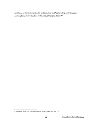 39 HUMAN RIGHTS WATCH | MAY 2014
contribute to the Nation's stability and security,” and “perform[ing] activities as an
auxiliary body of investigation in the areas of its competence.”51
51 Presidential Decree 7453, Official Gazzette No. 39.463 , June 1, 2010, arts. 1, 3.
 