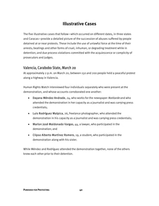 PUNISHED FOR PROTESTING 40
Illustrative Cases
The five illustrative cases that follow—which occurred on different dates, in three states
and Caracas—provide a detailed picture of the succession of abuses suffered by people
detained at or near protests. These include the use of unlawful force at the time of their
arrests; beatings and other forms of cruel, inhuman, or degrading treatment while in
detention; and due process violations committed with the acquiescence or complicity of
prosecutors and judges.
Valencia, Carabobo State, March 20
At approximately 2 p.m. on March 20, between 150 and 200 people held a peaceful protest
along a highway in Valencia.
Human Rights Watch interviewed four individuals separately who were present at the
demonstration, and whose accounts corroborated one another:
 Dayana Méndez Andrade, 24, who works for the newspaper Notitarde and who
attended the demonstration in her capacity as a journalist and was carrying press
credentials;
 Luis Rodríguez Malpica, 26, freelance photographer, who attended the
demonstration in his capacity as a journalist and was carrying press credentials;
 Marlon José Maldonado Vargas, 44, a lawyer, who participated in the
demonstration; and
 Clipso Alberto Martínez Romero, 19, a student, who participated in the
demonstration along with his sister.
While Méndez and Rodríguez attended the demonstration together, none of the others
knew each other prior to their detention.
 