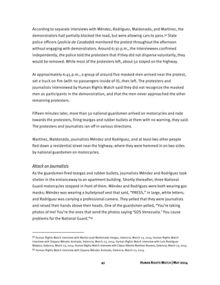 41 HUMAN RIGHTS WATCH | MAY 2014
According to separate interviews with Méndez, Rodríguez, Maldonado, and Martínez, the
demonstrators had partially blocked the road, but were allowing cars to pass.52 State
police officers (policía de Carabobo) monitored the protest throughout the afternoon
without engaging with demonstrators. Around 6:30 p.m., the interviewees confirmed
independently, the police told the protesters that if they did not disperse voluntarily, they
would be removed. While most of the protesters left, about 50 stayed on the highway.
At approximately 6:45 p.m., a group of around five masked men arrived near the protest,
set a truck on fire (with no passengers inside of it), then left. The protesters and
journalists interviewed by Human Rights Watch said they did not recognize the masked
men as participants in the demonstration, and that the men never approached the other
remaining protesters.
Fifteen minutes later, more than 50 national guardsmen arrived on motorcycles and rode
towards the protesters, firing teargas and rubber bullets at them with no warning, they said.
The protesters and journalists ran off in various directions.
Martínez, Maldonado, journalists Méndez and Rodríguez, and at least two other people
fled down a residential street near the highway, where they were hemmed in on two sides
by national guardsmen on motorcycles.
Attack on Journalists
As the guardsmen fired teargas and rubber bullets, journalists Méndez and Rodríguez took
shelter in the entranceway to an apartment building. Shortly thereafter, three National
Guard motorcycles stopped in front of them. Méndez and Rodríguez were both wearing gas
masks; Méndez was wearing a bulletproof vest that said, “PRESS,” in large, white letters;
and Rodríguez was carrying a professional camera. They yelled that they were journalists
and raised their hands above their heads. One of the guardsmen yelled, “You’re taking
photos of me! You’re the ones that send the photos saying ‘SOS Venezuela.’ You cause
problems for the National Guard.”53
52 Human Rights Watch interview with Marlon José Maldonado Vargas, Valencia, March 23, 2014; Human Rights Watch
interview with Dayana Méndez Andrade, Valencia, March 23, 2014; Human Rights Watch interview with Luis Rodríguez
Malpica, Valencia, March 23, 2014; Human Rights Watch interview with Clipso Alberto Martínez Romero, Valencia, March 23, 2014.
53 Human Rights Watch interview with Dayana Méndez Andrade, Valencia, March 23, 2014.
 