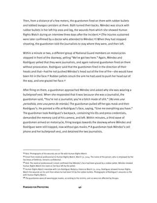 PUNISHED FOR PROTESTING 42
Then, from a distance of a few meters, the guardsmen fired on them with rubber bullets
and lobbed teargas canisters at them. Both turned their backs. Méndez was struck with
rubber bullets in her left hip area and leg, the wounds from which she showed Human
Rights Watch during an interview three days after the incident.54 (The injuries sustained
were later confirmed by a doctor who attended to Méndez.55) When they had stopped
shooting, the guardsmen told the journalists to stay where they were, and then left.
Within a minute or two, a different group of National Guard members on motorcycles
stopped in front of the doorway, yelling “We’ve got two here.” Again, Méndez and
Rodríguez yelled that they were journalists, and again national guardsmen fired on them
without provocation. Rodríguez said that the guardsmen fired in the direction of their
heads and that—had he not pushed Méndez’s head out of the line of fire—she would have
been hit in the face.56 Rubber pellets struck the arm he had used to push her head out of
the way, and one grazed her face.57
After firing on them, a guardsman approached Méndez and asked why she was wearing a
bulletproof vest. When she responded that it was because she was a journalist, the
guardsman said, “You’re not a journalist, you’re a bitch made of shit.” (No eres una
periodista, eres una perra de mierda.) The guardsman pulled off her gas mask and then
Rodríguez’s. He pointed a rifle at Rodríguez’s face, saying, “Give me everything you have.”
The guardsman took Rodríguez’s backpack, containing his IDs and press credentials,
demanded the memory card of his camera, and left. Within minutes, a third wave of
guardsmen arrived on motorcycle, firing teargas towards the doorway where Méndez and
Rodríguez were still trapped, now without gas masks.58 A guardsman took Méndez’s cell
phone and her bulletproof vest, and detained the two journalists.
54 Ibid. Photographs of the wounds are on file with Human Rights Watch.
55 Email from medical professional to Human Rights Watch, March 31, 2014. The name of the person, who is employed by the
Secretary of Defense, remains confidential.
56 Ibid. The medical professional’s email confirmed that Méndez’s face had been grazed by a rubber pellet. Méndez showed
Human Rights Watch the mark on her face left by the pellet.
57 Human Rights Watch interview with Luis Rodríguez Malpica, Valencia March 23, 2014. Rodríguez showed Human Rights
Watch the wounds on his arm from where he had been hit by the rubber bullets. Photographs of Rodríguez’s wounds on file
with Human Rights Watch.
58 The guardsmen were all wearing gas masks, according to the victims, and so were not affected by the gas.
 