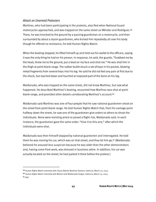43 HUMAN RIGHTS WATCH | MAY 2014
Attack on Unarmed Protesters
Martínez, who had been participating in the protests, also fled when National Guard
motorcycles approached, and was trapped on the same street as Méndez and Rodríguez.59
There, he was knocked to the ground by a passing guardsman on a motorcycle, and then
surrounded by about a dozen guardsmen, who kicked him repeatedly all over his body
though he offered no resistance, he told Human Rights Watch.
When the beating stopped, he lifted himself up and held out his wallet to the officers, saying
it was the only thing he had on his person. In response, he said, the guards, “Grabbed me by
the head, threw me to the ground, put a boot on my face and shot me.” He was shot him in
the thigh at point blank range. The rubber bullet struck a set of keys in his pocket, blowing
metal fragments from several keys into his leg. He said he did not feel any pain at first due to
the shock, but reached down and touched an exposed part of the bone on his leg.
Maldonado, who was trapped on the same street, did not know Martínez, but saw what
happened. He described Martínez’s beating, recounted how Martínez was shot at point
blank range, and provided other details corroborating Martínez’s account.60
Maldonado said Martínez was one of four people that he saw national guardsmen shoot on
the street from point blank range. He told Human Rights Watch that, from his vantage point
halfway down the street, he saw one of the guardsmen give orders to others to shoot the
individuals. None were resisting arrest or posed a flight risk, Maldonado said. In each
instance, the guardsman gave the same order: “Give it to this one,” after which the
individuals were shot.
Maldonado was then himself stopped by national guardsmen and interrogated. He told
them he was moving his car, which was on that street, and they let him go.61 (Maldonado
believed he aroused less suspicion because he was older than the other demonstrators
and, having come from work, was dressed in business attire. In addition, his car was
actually located on the street; he had parked it there before the protest.)
59 Human Rights Watch interview with Clipso Alberto Martínez Romero, Valencia, March 23, 2014.
60 Human Rights Watch interview with Marlon José Maldonado Vargas, Valencia, March 23, 2014.
61 Ibid.
 